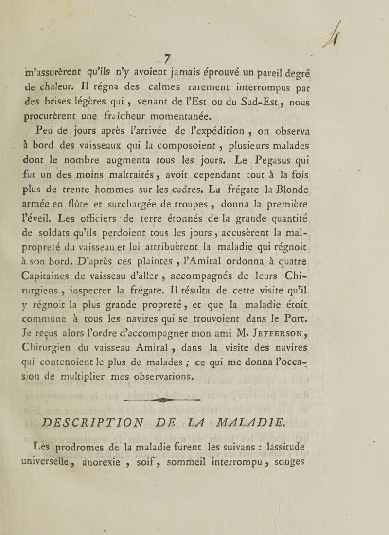 m’assurèrent qu’ils n’y avoient jamais éprouvé un pareil degré de chaleur. Il régna des calmes rarement interrompus par des brises légères qui , venant de l’Est ou du Sud-Est, nous procurèrent une fraîcheur momentanée. Peu de jours après l’arrivée de l’expédition , on observa à bord des vaisseaux qui la composoient , plusieurs malades dont le nombre augmenta tous les jours. Le Pegasus qui fut un des moins maltraités, avoit cependant tout à la fois plus de trente hommes sur les cadres. La frégate la Blonde armée en flûte et surchargée de troupes , donna la première l’éveil. Les officiers de terre étonnés de la grande quantité de soldats qu’ils perdoient tous les jours , accusèrent la mal¬ propreté du vaisseau et lui attribuèrent la maladie qui régnoit à son bord. D’après ces plaintes , l’Amiral ordonna à quatre Capitaines de vaisseau d’aller , accompagnés de leurs Chi¬ rurgiens , inspecter la frégate. Il résulta de cette visite qu’il y régnoit la plus grande propreté, et que la maladie étoit commune à tous les navires qui se trouvoienc dans le Port. Je reçus alors l’ordre d’accompagner mon ami M* Jefferson, Chirurgien du vaisseau Amiral , dans la visite des navires qui contenaient le plus de malades ; ce qui me donna l’occa¬ sion de multiplier mes observations. DESCRIPTION DE LA MALADIE. Les prodromes de la maladie furent les suivans : lassitude universelle, anorexie , soif, sommeil interrompu, songes