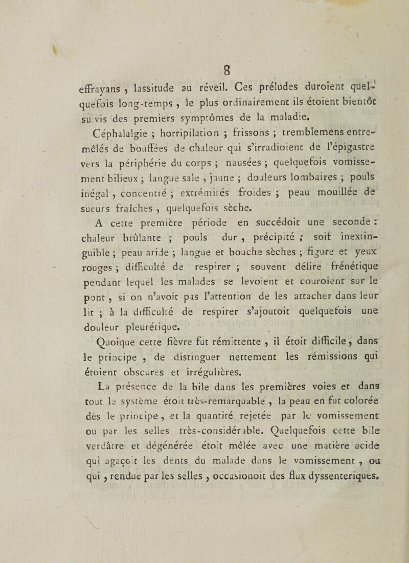 effrayans 9 lassitude au réveil. Ces préludes duroient quel¬ quefois long-temps , le plus ordinairement ils étoient bientôt su vis des premiers symptômes de la maladie. Céphalalgie ; horripilation ; frissons ; trembîemens entre¬ mêlés de boudées de chaleur qui s’irradioient de l’épigastre vers la périphérie du corps ; nausées ; quelquefois vomisse¬ ment bilieux ; langue sale , jaune ; douleurs lombaires ; pouls inégal ? concentré ; extrémités froides ; peau mouillée de sueurs fraîches , quelquefois sèche. A cette première période en succédoit une seconde : chaleur brûlante ; pouls dur , précipité ; soif inextin¬ guible ; peau aride ; langue et boucha sèches ; figure et yeux rouges ; difficulté de respirer ; souvent délire frénétique pendant lequel les malades se levo:ent et couroienc sur le pont , si on n’avoit pas l’attention de les attacher dans leur lit ; à la difficulté de respirer s’ajoutoit quelquefois une douleur pleurétique. Quoique cette fièvre fut rémittente , il étoit difficile, dans le principe ? de distinguer nettement les rémissions qui étoient obscures et irrégulières. La présence de la bile dans les premières voies et dans tout le système étoit très-remarquable , la peau en fut colorée dès le principe , et la quantité rejetée par le vomissement ou par les selles très-considérable. Quelquefois cette bile verdâtre et dégénérée étoit mêlée avec une matière acide qui agaço t les dents du malade dans le vomissement , ou qui y rendue par les selles ? occusionoit des flux dyssenceriques.