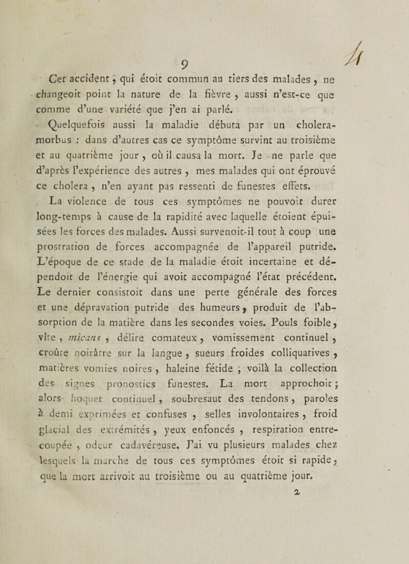 Cet accident, qui étoit commun au tiers des malades 9 ne changeoit point la nature de la fièvre , aussi n’est-ce que comme d’une variété que j’en ai parlé. Quelquefois aussi la maladie débuta par un choiera- rnorbus : dans d’autres cas ce symptôme survint au troisième et au quatrième jour , où il causa la mort. Je ne parle que d’après l’expérience des autres , mes malades qui ont éprouvé ce choiera , n’en ayant pas ressenti de funestes effets. La violence de tous ces symptômes ne pouvoir durer long-temps à cause de la rapidité avec laquelle étoient épui¬ sées les forces des malades. Aussi survenoic-il tout à coup une prostration de forces accompagnée de l’appareil putride. L’époque de ce stade de la maladie étoit incertaine et dé- pendoit de l’énergie qui avoit accompagné l’état précédent. Le dernier consistoit dans une perte générale des forces et une dépravarion putride des humeurs 9 produit de l’ab¬ sorption de la matière dans les secondes voies. Pouls foible , vite, micans , délire comateux ? vomissement continuel, croûte noirâtre sur la langue , sueurs froides colliquatives , matières vomies noires , haleine fétide \ voilà la collection des signes pronostics funestes. La mort approchoic ; alors hoquet continuel, soubresaut des tendons, paroles à demi exprimées et confuses , selles involontaires , froid glacul des extrémités , yeux enfoncés , respiration entre¬ coupée , odeur cadavéreuse. J’ai vu plusieurs malades chez lesquels la marche de tous ces symptômes étoit si rapide j que la mort arrivoit au troisième ou au quatrième jour. 2