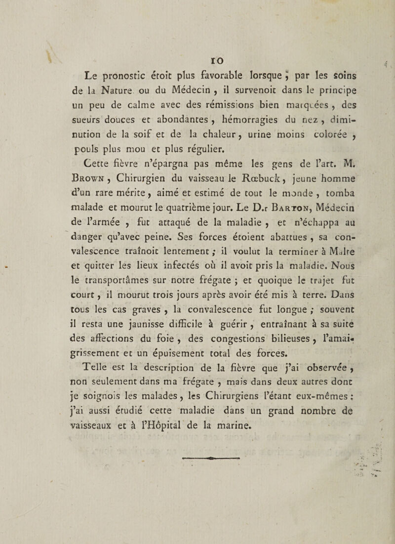 ÏO Le pronostic éroît plus favorable lorsque ï par les soins de la Nature ou du Médecin , il survenoic dans le principe un peu de calme avec des rémissions bien matqiées , des sueurs douces et abondantes , hémorragies du nez , dimi¬ nution de la soif et de la chaleur ? urine moins colorée , pouls plus mou et plus régulier. Cette fièvre n’épargna pas même les gens de l’art. M. Brown , Chirurgien du vaisseau le Roebuck, jeune homme d’un rare mérite, aimé et estimé de tout le monde , tomba malade et mourut le quatrième jour. Le D.r Barton, Médecin de l’armée , fut attaqué de la maladie , et n’échappa au danger qu’avec peine. Ses forces étoient abattues , sa con¬ valescence traînoic lentement ; il voulut la terminer à Maire et quitter les lieux infectés où il avoit pris la maladie. Nous le transportâmes sur notre frégate ; et quoique le trajet fut court, il mourut trois jours après avoir été mis à terre. Dans tous les cas graves , la convalescence fut longue ; souvent il resta une jaunisse difficile à guérir ? entraînant à sa suite des affections du foie , des congestions bilieuses ? l’amai¬ grissement et un épuisement total des forces. Telle est la description de la fièvre que j’ai observée 7 non seulement dans ma frégate ? mais dans deux autres donc je soignois les malades, les Chirurgiens l’étant eux-mêmes : j’ai aussi étudié cette maladie dans un grand nombre de vaisseaux et à l’Hôpital de la marine.