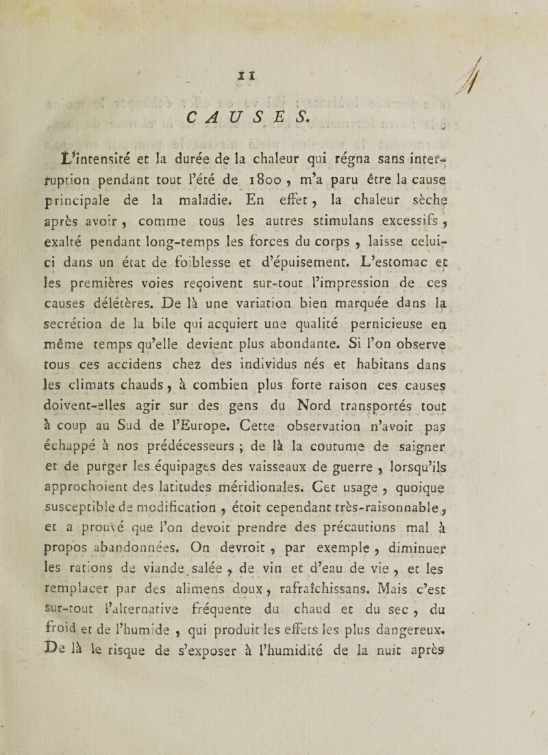 I ï CAUSES. L’intensité et la durée de la chaleur qui régna sans inter» ruption pendant tout l’été de 1B00 , m’a paru être la cause principale de la maladie. En effet , la chaleur sèche après avoir , comme tous les autres stimuîans excessifs ? exalté pendant long-temps les forces du corps , laisse celui- ci dans un état de faiblesse et d’épuisement. L’estomac et les premières voies reçoivent sur-tout l’impression de ces causes délétères. De là une variation bien marquée dans la secrétion de la bile qui acquiert une qualité pernicieuse en même temps qu’elle devient plus abondante. Si l’on observe tous ces accidens chez des individus nés et habitans dans les climats chauds, à combien plus forte raison ces causes doivent-elles agir sur des gens du Nord transportés tout à coup au Sud de l’Europe. Cette observation n’avoic pas échappé à nos prédécesseurs ; de là la coutume de saigner et de purger les équipages des vaisseaux de guerre , lorsqu’ils approchoienc des latitudes méridionales. Cet usage , quoique susceptible de modification , étoit cependant très-raisonnable ? et a prou\é que l’on devait prendre des précautions mal à propos abandonnées. On devroit , par exemple , diminuer les rations de viande, salée y de vin et d’eau de vie , et les remplacer par des alimens doux , rafraîchissans. Mais c’est sur-tout l’alternative fréquente du chaud et du sec , du froid et de l’humide , qui produit les effets les plus dangereux. De là le risque de s’exposer à l’humidité de la nuit après