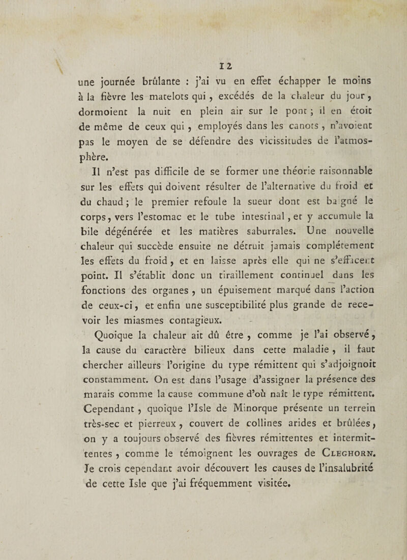 ï Z une journée brûlante : j’ai vu en effet échapper le moins à la fièvre les matelots qui , excédés de la chaleur du jour , dormoient la nuit en plein air sur le pont ; il en étoit de même de ceux qui , employés dans les canots , n’avoient pas le moyen de se défendre des vicissitudes de l’atmos¬ phère. Il n’est pas difficile de se former une théorie raisonnable sur les effets qui doivent résulter de l’alternative du froid et du chaud; le premier refoule la sueur dont est ba gné le corps, vers l’estomac et le tube intestinal, et y accumule la bile dégénérée et les matières saburrales. Une nouvelle chaleur qui succède ensuite ne détruit jamais complètement les effets du froid , et en laisse après elle qui ne s'effacer.t point. Il s’établit donc un tiraillement continuel dans les fonctions des organes , un épuisement marqué dans l’action de ceux-ci, et enfin une susceptibilité plus grande de rece¬ voir les miasmes contagieux. Quoique la chaleur ait dû être , comme je l’ai observé, la cause du caractère bilieux dans cette maladie , il faut chercher ailleurs l’origine du type rémittent qui s’adjoignoit constamment. On est dans l’usage d’assigner la présence des marais comme la cause commune d’ou naît le type rémittent. Cependant , quoique l’Isîe de Minorque présente un terrein très-sec et pierreux, couvert de collines arides et brûlées, on y a toujours observé des fièvres rémittentes et intermit¬ tentes , comme le témoignent les ouvrages de Cleghorn. Je crois cependant avoir découvert les causes de l’insalubrité de cette Isle que j’ai fréquemment visitée.