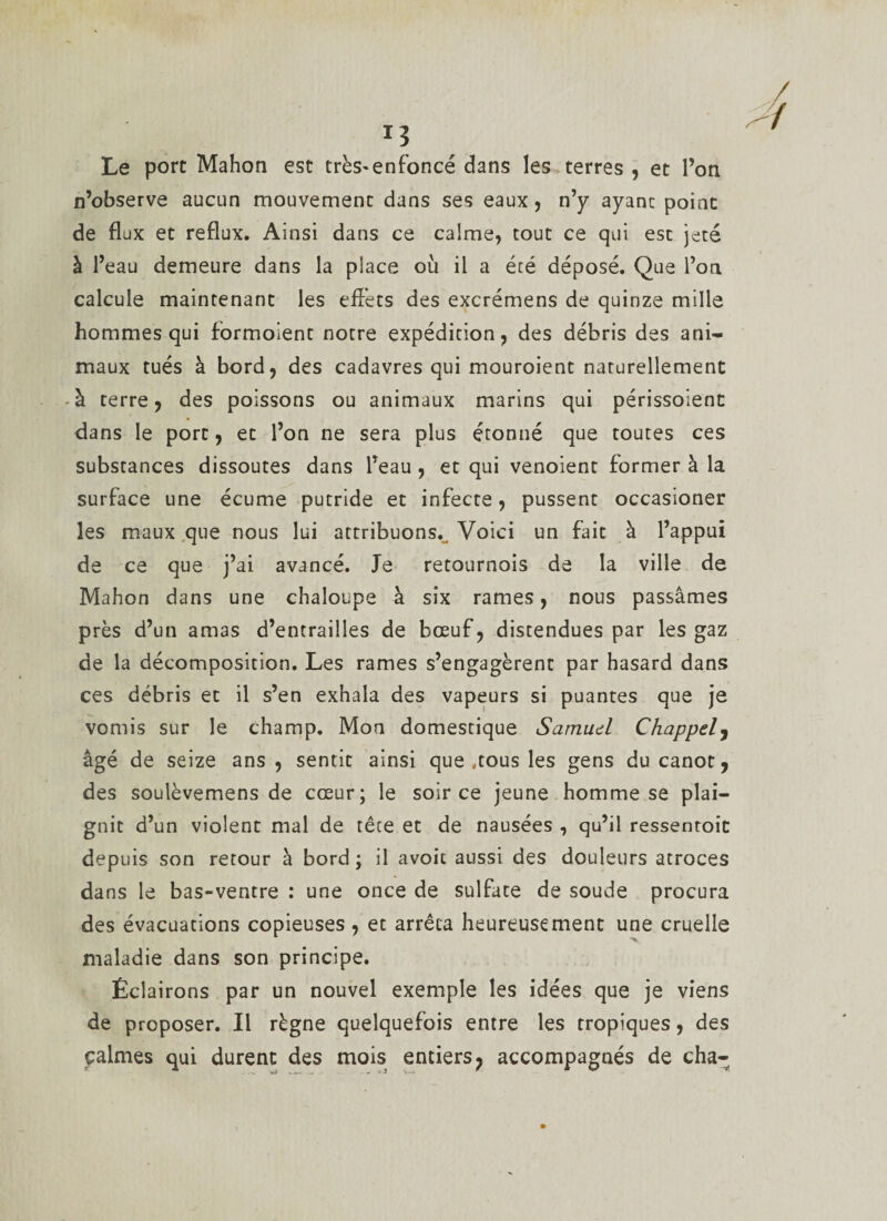 Le port Mahon est très-enfoncé dans les terres , et l’on n’observe aucun mouvement dans ses eaux, n’y ayanc point de flux et reflux. Ainsi dans ce calme, tout ce qui est jeté à l’eau demeure dans la place où il a été déposé. Que l’on calcule maintenant les effets des excrémens de quinze mille hommes qui formoient notre expédition, des débris des ani¬ maux tués à bord, des cadavres qui mouroient naturellement à terre, des poissons ou animaux marins qui périssoient dans le port, et l’on ne sera plus étonné que toutes ces substances dissoutes dans l’eau , et qui venoient former à la surface une écume putride et infecte, pussent occasioner les maux que nous lui attribuons.. Voici un fait à l’appui de ce que j’ai avancé. Je retournois de la ville de Mahon dans une chaloupe à six rames, nous passâmes près d’un amas d’entrailles de bœuf, distendues par les gaz de la décomposition. Les rames s’engagèrent par hasard dans ces débris et il s’en exhala des vapeurs si puantes que je vomis sur le champ. Mon domestique Samud Chappel, âgé de seize ans, sentit ainsi que .tous les gens du canot 9 des soulèvemens de cœur; le soir ce jeune homme se plai¬ gnit d’un violent mal de tête et de nausées , qu’il ressentoit depuis son retour à bord ; il avoit aussi des douleurs atroces dans le bas-ventre : une once de sulfate de soude procura des évacuations copieuses, et arrêta heureusement une cruelle maladie dans son principe. Éclairons par un nouvel exemple les idées que je viens de proposer. Il règne quelquefois entre les tropiques, des calmes qui durent des mois entiers ? accompagnés de cha-