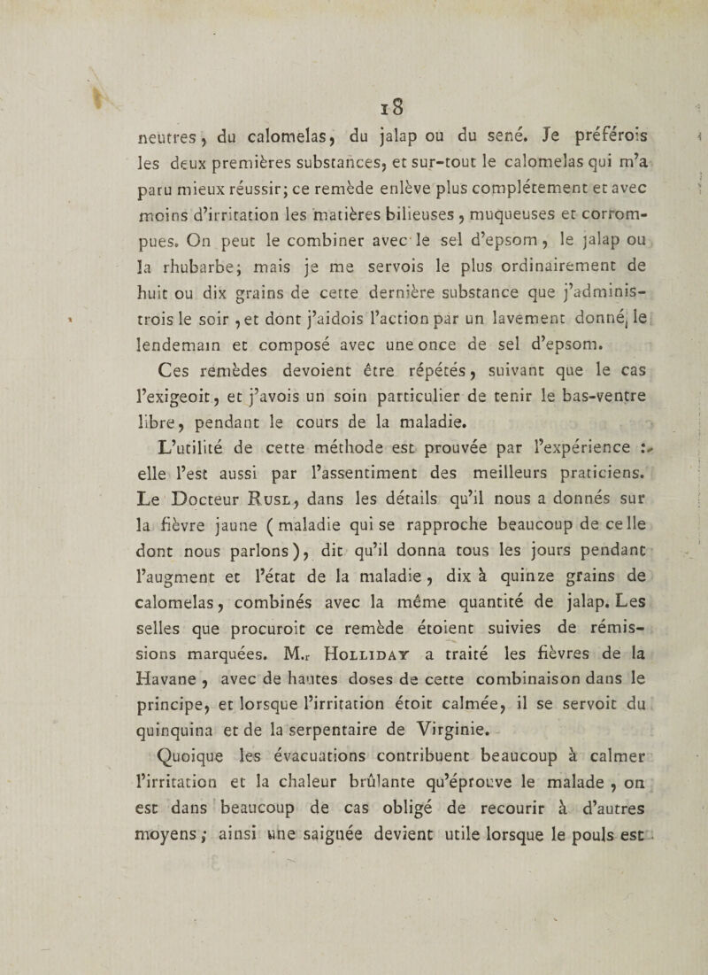 neutres, du calomelas, du jalap ou du séné. Je préFérois les deux premières substances, et sur-tout le calomelas qui m’a paru mieux réussir; ce remède enlève plus complètement et avec moins d’irritation les matières bilieuses , muqueuses et corrom¬ pues. On peut le combiner avec le sel d’epsom, le jalap ou la rhubarbe; mais je me servois le plus ordinairement de huit ou dix grains de cette dernière substance que j’adminis- trois le soir ,et dont j’aidois l’action par un lavement donnéj le lendemain et composé avec une once de sel d’epsom. Ces remèdes dévoient être répétés, suivant que le cas l’exigeoit, et j’avois un soin particulier de tenir le bas-ventre libre, pendant le cours de la maladie. L’utilité de cette méthode est prouvée par l’expérience elle l’est aussi par l’assentiment des meilleurs praticiens. Le Docteur Rusl, dans les détails qu’il nous a donnés sur la fièvre jaune (maladie qui se rapproche beaucoup de celle dont nous parlons), dit qu’il donna tous les jours pendant l’augment et l’état de la maladie, dix à quinze grains de calomelas, combinés avec la même quantité de jalap. Les selles que procuroit ce remède étoient suivies de rémis¬ sions marquées. M.r Holliday a traité les fièvres de la Havane , avec de hautes doses de cette combinaison dans le principe, et lorsque l’irritation étoit calmée, il se servoit du quinquina et de la serpentaire de Virginie. Quoique les évacuations contribuent beaucoup à calmer l’irritation et la chaleur brûlante qu’éprouve le malade , on est dans beaucoup de cas obligé de recourir à d’autres moyens; ainsi une saignée devient utile lorsque le pouls est