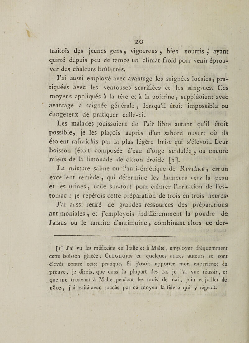 traitois des jeunes gens , vigoureux , bien nourris ^ ayant quitté depuis peu de temps un climat froid pour venir éprou¬ ver des chaleurs brûianres. J’ai aussi employé avec avantage les saignées locales, pra¬ tiquées avec les ventouses scarifiées et les sangsues. Ces moyens appliqués à la tête et à la poitrine, suppléoient avec avantage la saignée générale, lorsqu’il étoic impossible ou dangereux de pratiquer celle-ci. Les malades jouissoient de l’air libre autant qu’il étoic possible, je les plaçois auprès d’un sabord ouvert où ils étoient rafraîchis par la plus légère brise qui s’élevoir. Leur boisson étoit composée d’eau d’orge acidulée , ou encore mieux de la limonade de citron froide [i], La mixture saline ou l’anti-émétique de Rivière, est un excellent remède , qui détermine les humeurs vers la peau et les urines, utile sur-tout pour calmer l’irritation de l’es¬ tomac : je répétois cette préparation de trois en trois heures* J’ai aussi retiré de grandes ressources des préparations antimoniales , et j’employois indifféremment la poudre de James ou le tartrite d’antimoine, combinant alors ce der- [i] J’ai vu les médecins en Italie et à Malte , employer fréquemment cette boisson glacée; Cleghorn et quelques autres auteurs se sont é’evés contre cette pratique. Si j’osois apporter mon expérience en preuve, je dirois, que dans la plupart des cas je l’ai vue réussir, et que me trouvant à Malte pendant les mois de mai, juin et juillet de s8o2, j’ai traité avec succès par ce moyen la fièvre qui y régnoit.