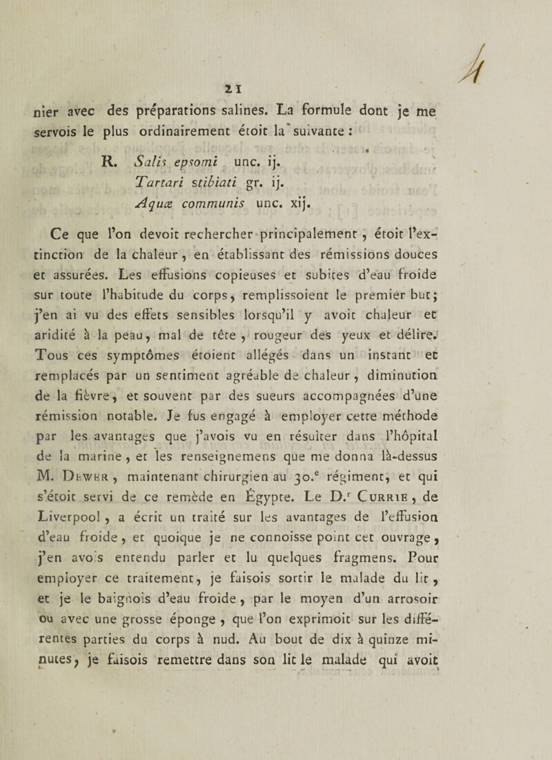 nier avec des préparations salines. La formule dont je me servois le plus ordinairement étoit la suivante : R. Salis epsomi une. ij. Tartari stibiati gr. ij. Aquce commuais une. xij. Ce que l’on devoît rechercher principalement , étoit l’ex¬ tinction de la chaleur , en établissant des rémissions douces et assurées. Les effusions copieuses et subites d’eau froide sur toute l’habitude du corps, remplissoient le premier but; j’en ai vu des effets sensibles lorsqu’il y avoit chaleur et aridité à la peau, mal de tête , rougeur des yeux et délire. Tous ce s symptômes étoient allégés dans un instant et remplacés par un sentiment agréable de chaleur, diminution de la fièvre, et souvent par des sueurs accompagnées d’une rémission notable. Je fus engagé à employer cette méthode par les avantages que j’avois vu en résulter dans l’hôpital de la marine , et les renseignemens que me donna là-dessus M. Dhwkr. , maintenant chirurgien au 30.® régiment, et qui s’étoit servi de ce remède en Egypte. Le D.r Currie, de Liverpooî , a écrit un traité sur les avantages de l’effusion d’eau froide , et quoique je ne connoisse point cet ouvrage 9 j’en avois entendu parler et lu quelques fragmens. Pour employer ce traitement, je faisois sortir le malade du lit, et je le baignois d’eau froide , par le moyen d’un arrosoir ou avec une grosse éponge , que l’on exprimoit sur les diffé¬ rentes parties du corps à nud. Au bout de dix à quinze mi¬ nutes; je faisois remettre dans son lit le malade qui avoit »
