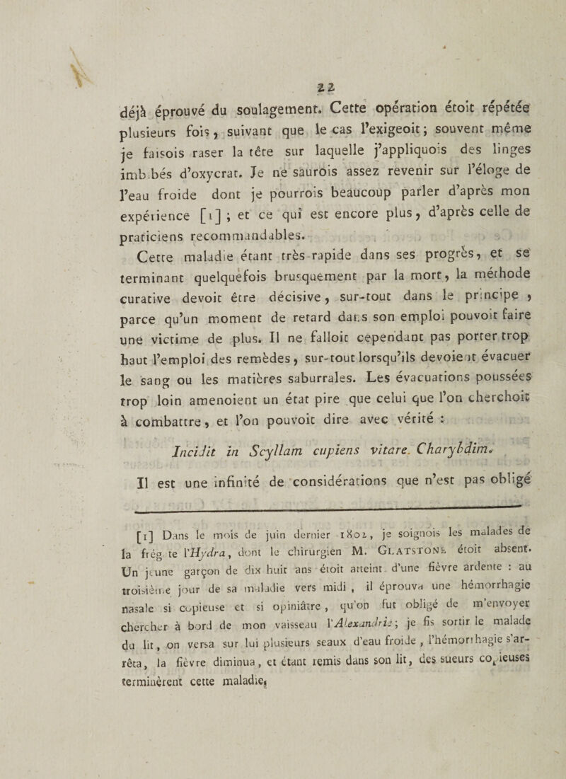 2 2 déjà éprouvé du soulagement. Cette opération étoit répétée plusieurs fois, suivant que le cas l’exigeoit; souvent même je faisois raser la tère sur laquelle j’appliquois des linges imb.bés d’oxycrat, Je ne saurois assez revenir sur l’éloge de l’eau froide dont je pourrois beaucoup parler d’après mon expéiience [i] ; et ce qui est encore plus, d’apres celle de praticiens recommandables. Cetce maladie étant très rapide dans ses progrès, et se terminant quelquefois brusquement par la mort, la méthode curative devoit être décisive, sur-tout dans le prmcipe , parce qu’un moment de retard dat.s son emploi pouvoit faire une victime de plus. Î1 ne falloir cependant pas porter trop haut l’emploi des remèdes, sur-tout lorsqu’ils devoie it évacuer le sang ou les matières saburrales. Les évacuations poussées trop loin amenoient un état pire que celui que l’on cherchoit à combattre, et l’on pouvoir dire avec vérité : IncUit in Scyllam cupiens vitare. Charybdim. Il est une infinité de considérations que n’est pas obligé [i] Dans le mois de juin dernier iXoi, je soignois les malades de la frég te l’Hydra, dont le chirurgien M. Glatstone étoit absent. Un jtune garçon de dix huit ans étoit atteint d’une fièvre ardente : au troisième jour de sa maladie vers midi , il éprouva une hémorrhagie nasale si copieuse et si opiniâtre, qu on fut obligé de m envoyer chercher à bord de mon vaisseau l’Alexandrie ; je fis sortir le malade du lit, on versa sur lui plusieurs seaux d’eau froide , i hempnhagie s ar¬ rêta, la fièvre diminua, et étant remis dans son lit, des sueurs copieuses terminèrent cette maladie»