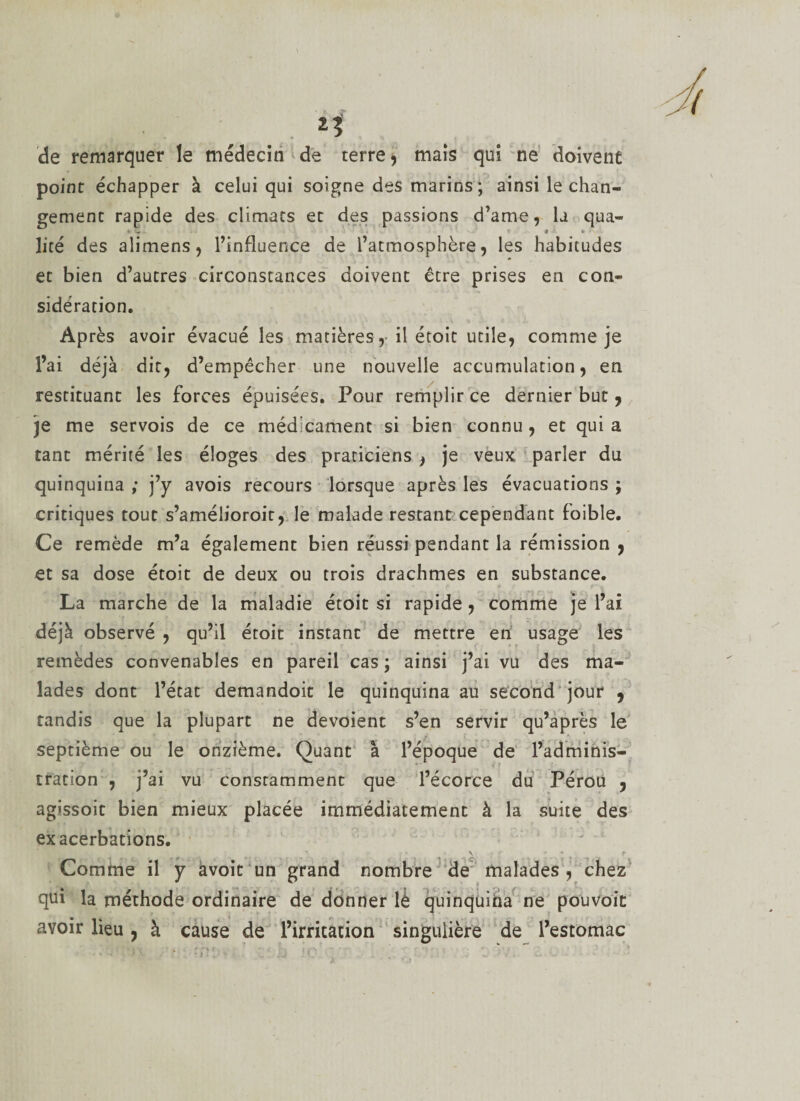 de remarquer le médecin de terre, mais qui ne doivene point échapper à celui qui soigne des marins ; ainsi le chan¬ gement rapide des climats et des passions d’ame, la qua- * - * • lice des alimens, l’influence de l’atmosphère, les habitudes et bien d’autres circonstances doivent être prises en con¬ sidération. Après avoir évacué les matières, il étoit utile, comme je l’ai déjà dit, d’empêcher une nouvelle accumulation, en restituant les forces épuisées. Pour remplir ce dernier but , je me servois de ce médicament si bien connu, et qui a tant mérité les éloges des praticiens , je veux parler du quinquina ; j’y avois recours lorsque après les évacuations ; critiques tout s’amélioroit, le malade restant cependant foible. Ce remède m’a également bien réussi pendant la rémission , et sa dose étoit de deux ou trois drachmes en substance. La marche de la maladie étoit si rapide, comme je l’ai déjà observé , qu’il étoit instant de mettre en usage les remèdes convenables en pareil cas ; ainsi j’ai vu des ma¬ lades dont l’état demandoit le quinquina au second jour 9 tandis que la plupart ne dévoient s’en servir qu’après le septième ou le onzième. Quant à l’époque de l’adminis¬ tration , j’ai vu constamment que l’écorce du Pérou , agissoit bien mieux placée immédiatement à la suite des exacerbations. \ \ ' &lt;• Comme il y àvoit un grand nombre de malades, chez qui la méthode ordinaire de donner îè quinquina ne pouvoit avoir lieu, à cause de l’irritation singulière de l’estomac