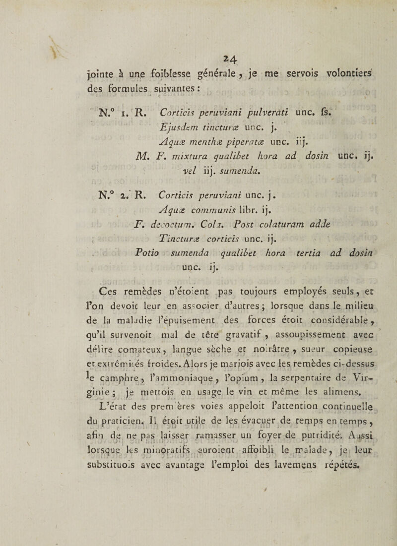 jointe à une foiblesse générale , je me servois volontiers des formules suivantes : N.° i. R. Corticis peruviani pulverati une. fs. Ej usdem tinetmee une. j. Aquæ menthue piperatee une. iij. JM, F, mixtura qualibet hora ad dosin une, ij. vel iij. sumenda. N.° 2. R. Corticis peruviani une. j. Aquce commuais libr. ij. F, decoctum, Coh. Pose colaturam adde Tincturce corticis une. ij. Potio sumenda qualibet hora tertia ad dosin une. ij. Ces remèdes n’éto’ent pas toujours employés seuls, et l’on dévoie leur en associer d’autres; lorsque dans le milieu de la maladie l’épuisement des forces étoit considérable , qu’il survenoic mal de tête gravatif , assoupissement avec délire comateux, langue sèche et noirâtre, sueur copieuse et extrémités froides. Alors je mariois avec les remèdes ci-dessus camphre , l’ammoniaque , l’opium , la serpentaire de Vir¬ ginie ; je metrois en usage le vin et même les alimens. L’état des prem ères voies appeloit l’attention continuelle du praticien. Il étoit utile de les évacuer de temps en temps, afin de ne pas laisser ramasser un foyer de putridité. Aussi lorsque Its minora tifs auroient affoibli le malade, je leur substituois avec avantage l’emploi des lavemens répétés.