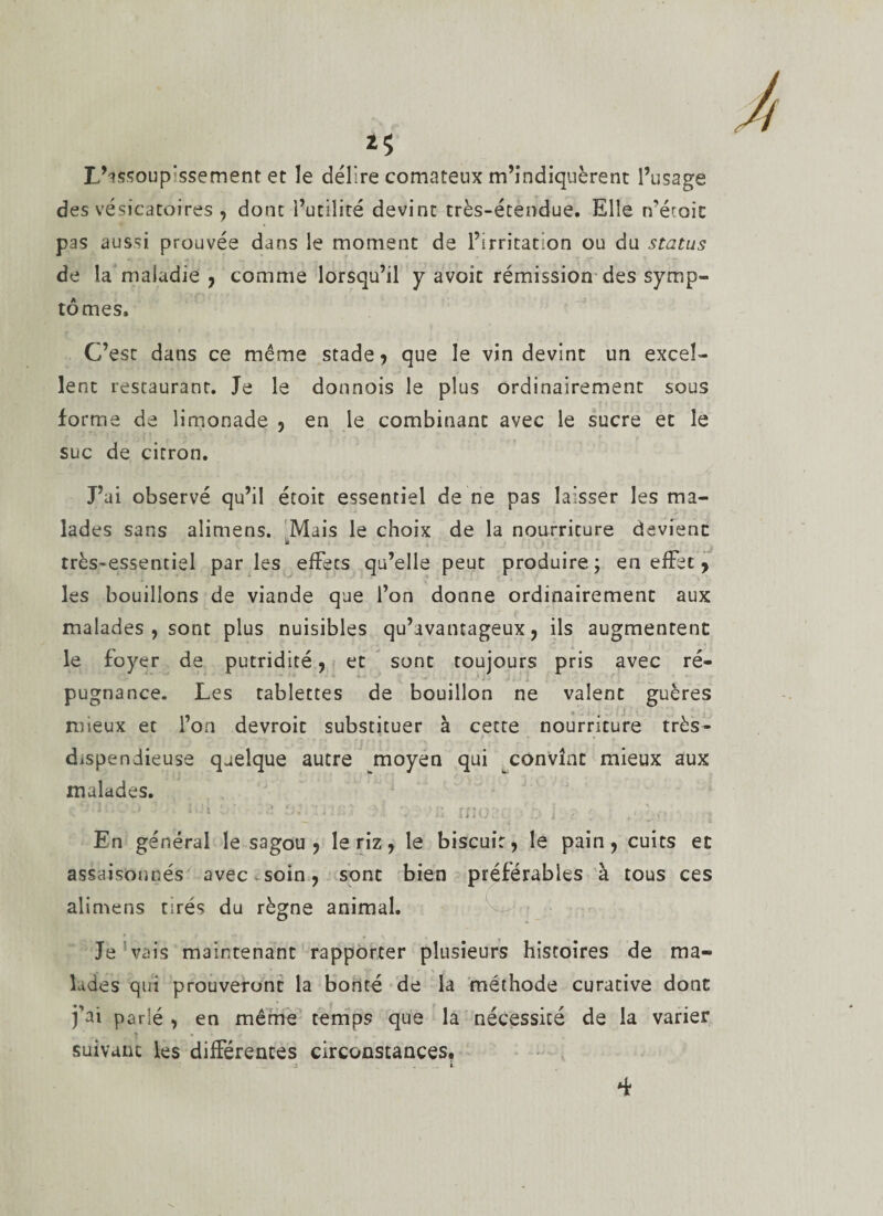 L’assoupissement et le délire comateux m’indiquèrent l’usage des vésicatoires ? dont i’utüité devint très-étendue. Elle n'étoit pas aussi prouvée dans le moment de l’irritation ou du status de la maladie ? comme lorsqu’il y avoir rémission des symp¬ tômes. C’est dans ce même stade? que le vin devint un excel¬ lent restaurant. Je le donnois le plus ordinairement sous forma de limonade ? en le combinant avec le sucre et le suc de citron. J’ai observé qu’il étoit essentiel de ne pas laisser les ma¬ lades sans alimens. Mais le choix de la nourriture devient a très-essentiel parles efFecs qu’elle peut produire; en effet ? les bouillons de viande que l’on donne ordinairement aux malades , sont plus nuisibles qu’avantageux? ils augmentent le foyer de putridité ? et sont toujours pris avec ré¬ pugnance. Les tablettes de bouillon ne valent guères mieux et l’on devroit substituer à cette nourriture très- dispendieuse quelque autre moyen qui convînt mieux aux malades. 1 ' • . &gt; En général le sagou? le riz ? le biscuit? le pain? cuits et assaisonnés avec soin ? sont bien préférables à tous ces alimens tirés du règne animal. Je vais maintenant rapporter plusieurs histoires de ma¬ lades qui prouveront la bonté de la méthode curative dont fai parié ? en même temps que la nécessité de la varier ? * » suivant les différences circonstances.