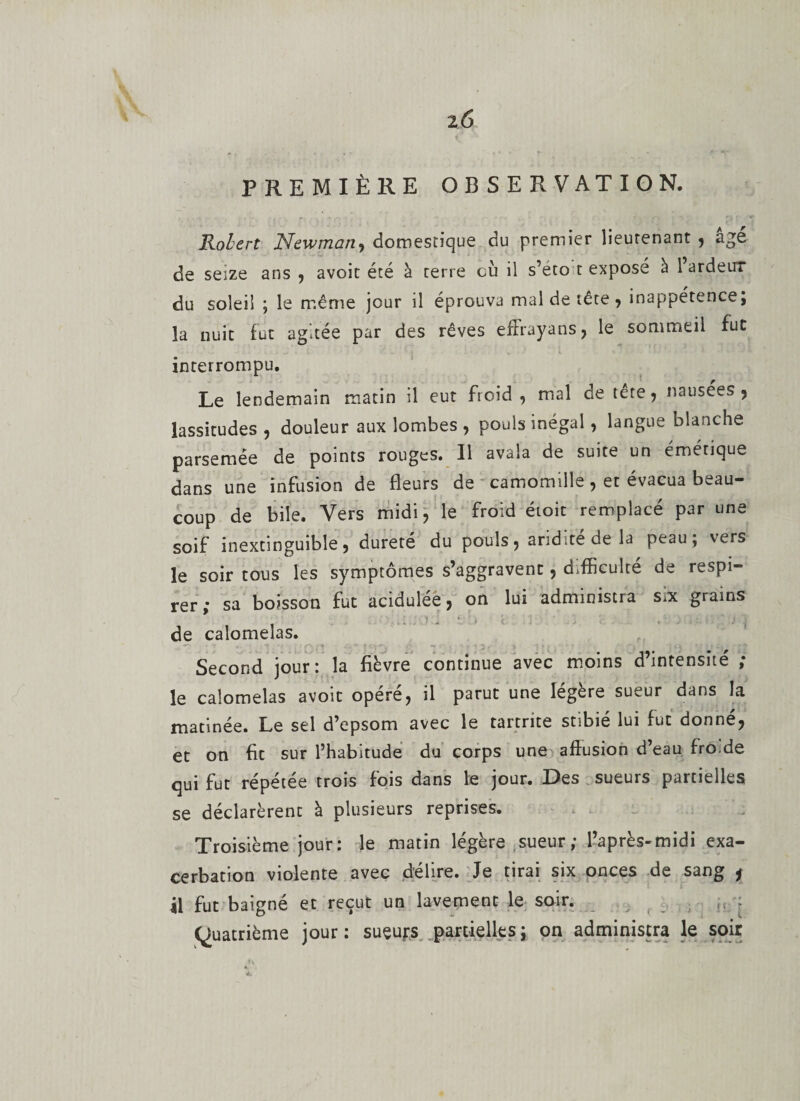 i6 PREMIÈRE OBSERVATION. Robert Newman, domestique du premier lieutenant , âge de seize ans , avoit été à terre où il s’eto t exposé a 1 ardeur du soleil ; le même jour il éprouva mal de tête, inappétence; la nuit fut agitée par des rêves effraya ns , le sommeil fut ' J • . . i ■ i : i « . i ' J * 1 * • *■’ *' + •* V * • — » interrompu. Le lendemain matin il eut froid, mal de tete, nausées, lassitudes , douleur aux lombes , pouls inégal, langue blanche parsemée de points rouges. Il avala de suite un émétique dans une infusion de fleurs de camomille, et évacua beau¬ coup de bile. Vers midi, le froid étoic remplacé par une soif inextinguible, dureté du pouls, aridité de la peau; vers le soir tous les symptômes s’aggravent, difficulté de respi¬ rer ; sa boisson fut acidulée, on lui administra six grains de calomelas. Second jour : la fièvre continue avec moins d intensité &gt; le calomelas avoit opère, il parut une légère sueur dans la matinée. Le sel d’epsom avec le tartnte stibié lui fut donné, et on fit sur l’habitude du corps une affusion d’eau fro de qui fut répétée trois fois dans le jour. Des sueurs partielles se déclarèrent à plusieurs reprises. Troisième jour: le matin légère sueur ; l’après-midi exa¬ cerbation violente avec délire. Je tirai six onces de sang * il fut baigné et reçut un lavement le soir. ; (Quatrième jour : sueups partielles ; on administra le soir