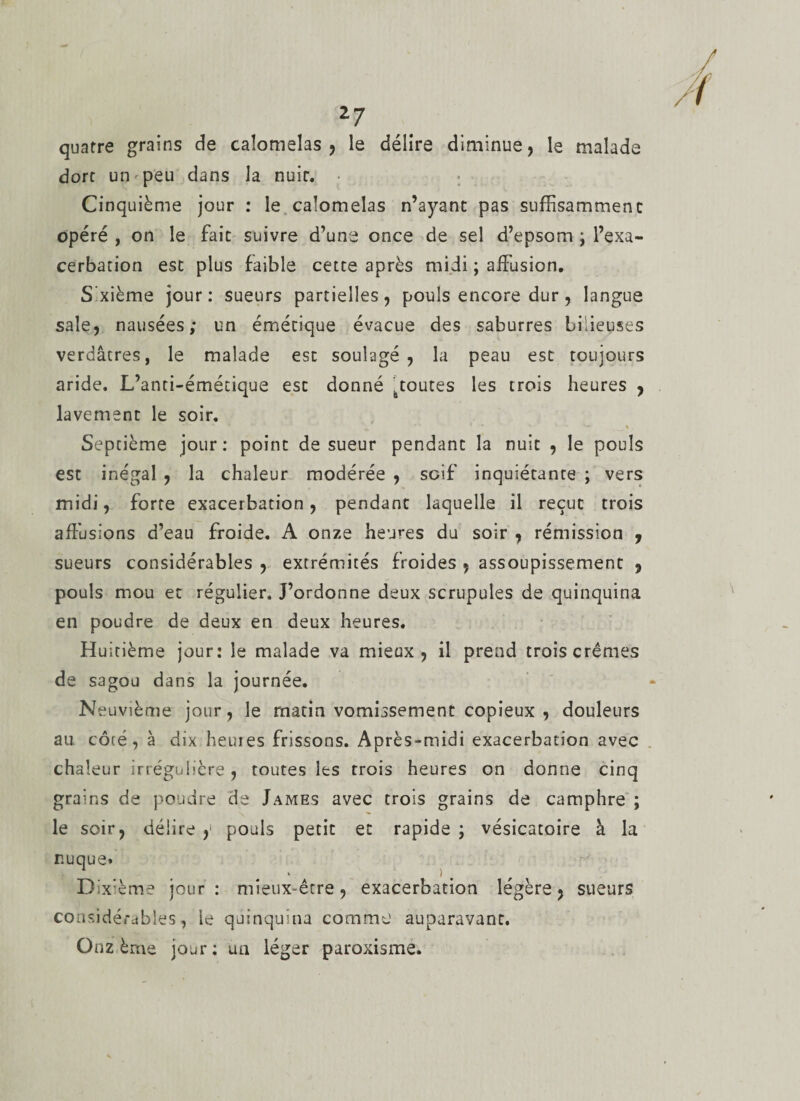 quatre grains de caîotnelas , le délire diminue, le malade dort un peu dans la nuit. Cinquième jour : le calomelas n’ayant pas suffisamment opéré , on le fait suivre d’une once de sel d’epsom ; l’exa¬ cerbation est plus faible cette après midi ; affusion. S xième jour: sueurs partielles, pouls encore dur, langue sale, nausées; un émétique évacue des saburres bilieuses verdâtres, le malade est soulagé, la peau est toujours aride. L’anti-émétique est donné htoutes les trois heures , lavement le soir. I’K i -• “ - ' % Septième jour: point de sueur pendant la nuit , le pouls est inégal , la chaleur modérée , soif inquiétante ; vers midi, forte exacerbation, pendant laquelle il reçut trois affusions d’eau froide. A onze heures du soir , rémission , sueurs considérables , extrémités froides , assoupissement , pouls mou et régulier. J’ordonne deux scrupules de quinquina en poudre de deux en deux heures. Huitième jour: le malade va mieux, il prend trois crèmes de sagou dans la journée. N euvième jour, le matin vomissement copieux , douleurs au côié, à dix heures frissons. Après-midi exacerbation avec chaleur irrégulière , toutes les trois heures on donne cinq grains de poudre de James avec trois grains de camphre ; le soir, délire y pouls petit et rapide ; vésicatoire à la nuque» Dixième jour: mieux-être, exacerbation légère, sueurs considérables, le quinquina comme auparavant. Onzième jour: un léger paroxisme.