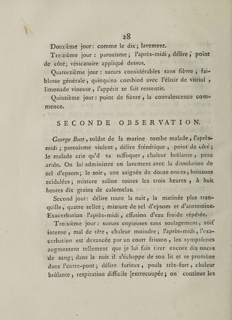 Douzième jour: comme le dix; lavement. Treizième jour : paroxisme ; l’après-midi, délire 5 point de côté; vésicatoire appliqué dessus. Quatorzième jour : sueurs considérables sans fièvre , fai¬ blesse générale , quinquina combiné avec l’élixir de vitriol , limonade vineuse , l’appétit se fait ressentir. Quinzième jour: point de fièvre, la convalescence com¬ mence. SECONDE OBSERVATION. ► * r _ .-*■.* .r t George Butt, soldat de la marine tombe malade , l’aprcs- midi ; paroxisme violent , délire frénétique , point de côté; le malade crie qu’il va suffoquer , chaleur brûlante , peau aride. On lui administre un lavement avec la dissolution de sel d’epsom; le soir, une saignée de douze onces, boissons acidulées; mixture saline toutes les trois heures, à huit heures dix grains de caîomelas. Second jour: délire toute la nuit, la matinée plus tran¬ quille, quatre selles; mixture de sel d’epsom et d’antimoine. Exacerbation l’après-midi , effusion d’eau froide répétée. Troisième jour: sueurs copieuses sans soulagement, soif intense, mal de tête, chaleur moindre; l’après-midi, l’exa¬ cerbation est devancée par un court frisson , les symptômes augmentent tellement que je lui fais tirer encore dix onces de sang; dans la nuit il s’échappe dé son lit et se promène dans l’entre-pont ; délire furieux, pouls très-fort, chaleur brûlante , respiration difficile [entrecoupée ; on continue les