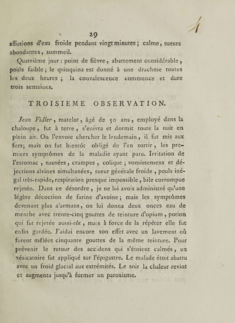 affusions d’eau froide pendant vingt minutes ; calme, sueurs abondantes, sommeil. Quatrième jour : point de fièvre , abattement considérable , pouls faible ; le quinquina est donné à une drachme toutes les deux heures ; la convalescence commence et dure trois semaines. TROISIEME OBSERVATION. Jean Fidler, matelot, âgé de 50 ans, employé dans la chaloupe, fut à terre , s’enivra et dormit toute la nuit en plein air. On l’envoie chercher le lendemain, il fut mis aux fers; mais on fut bientôc obligé de l’en sortir, les pre¬ miers symptômes de la maladie ayant paru. Irritation de l’estomac , nausées , crampes , colique ; vomissemens et dé¬ jections alvines simultanées, sueur générale froide , pouls iné- gai très-rapide, respiration presque impossible, bile corrompue rejetée. Dans ce désordre , je ne lu) avois administré qu’une légère décoction de farine d’avoine ; mais les symptômes devenant plus a^rmans, on lui donna deux onces eau de menthe avec trente-cinq gouttes de teinture d’opium , potion qui fut rejetée aussi-tôt, mais à force de la répéter elle fut enfin gardée. J’aidai encore son effet avec un lavement où furent mêlées cinquante gouttes de la même teinture. Pour prévenir le retour des accldens qui s’étoient calmés, un vésicatoire fut appliqué sur l’épigastre. Le malade étoit abattu avec un froid glacial aux extrémités. Le soir la chaleur revint et augmenta jusqu’à former un paroxisme.