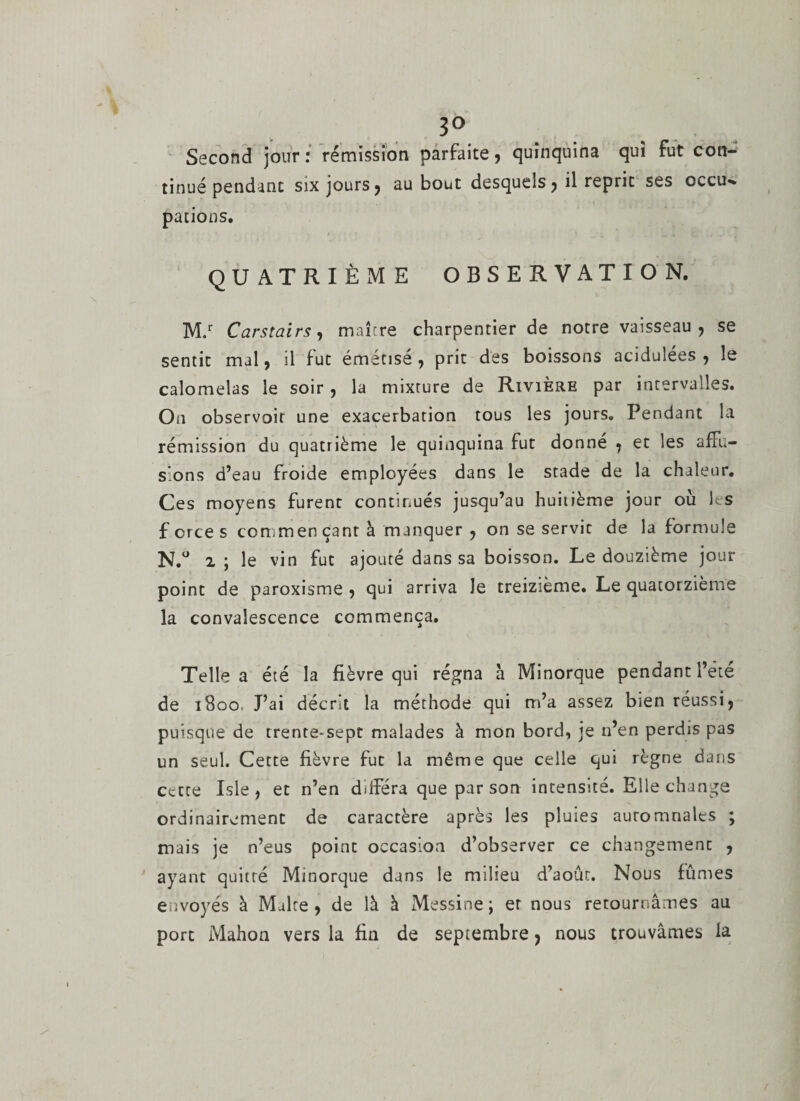 3° Second jour: rémission parfaite , quinquina qui fut con¬ tinué pendant six jours, au bout desquels, il reprit ses occu¬ pations. QUATRIÈME OBSERVATION. M.r Carstairs, maître charpentier de notre vaisseau, se sentit mal, il fut émétise, prit des boissons acidulées , le calomelas le soir , la mixture de Rivière par intervalles. On observoir une exacerbation tous les jours. Pendant la rémission du quatrième le quinquina lut donne , et les a£Tu- s'ons d’eau froide employées dans le stade de la chaleur. Ces moyens furent continués jusqu’au huitième jour où les forces commençant à manquer , on se servie de la formule N.° 2 ; le vin fut ajouté dans sa boisson. Le douzième jour point de paroxisme , qui arriva le treizième. Le quatorzième la convalescence commença. Telle a été la fièvre qui régna a Minorque pendant l’ete de 1800. J’ai décrit la méthode qui m’a assez bien réussi, puisque de trente-sept malades à mon bord, je n’en perdis pas un seul. Cette fièvre fut la même que celle qui règne dans cette Isle, et n’en différa que par son intensité. Elle change ordinairement de caractère après les pluies auromnales ; mais je n’eus point occasion d’observer ce changement , ayant quitté Minorque dans le milieu d’août. Nous fûmes envoyés à Malte, de là à Messine; et nous retournâmes au port Mahon vers la fin de septembre, nous trouvâmes la