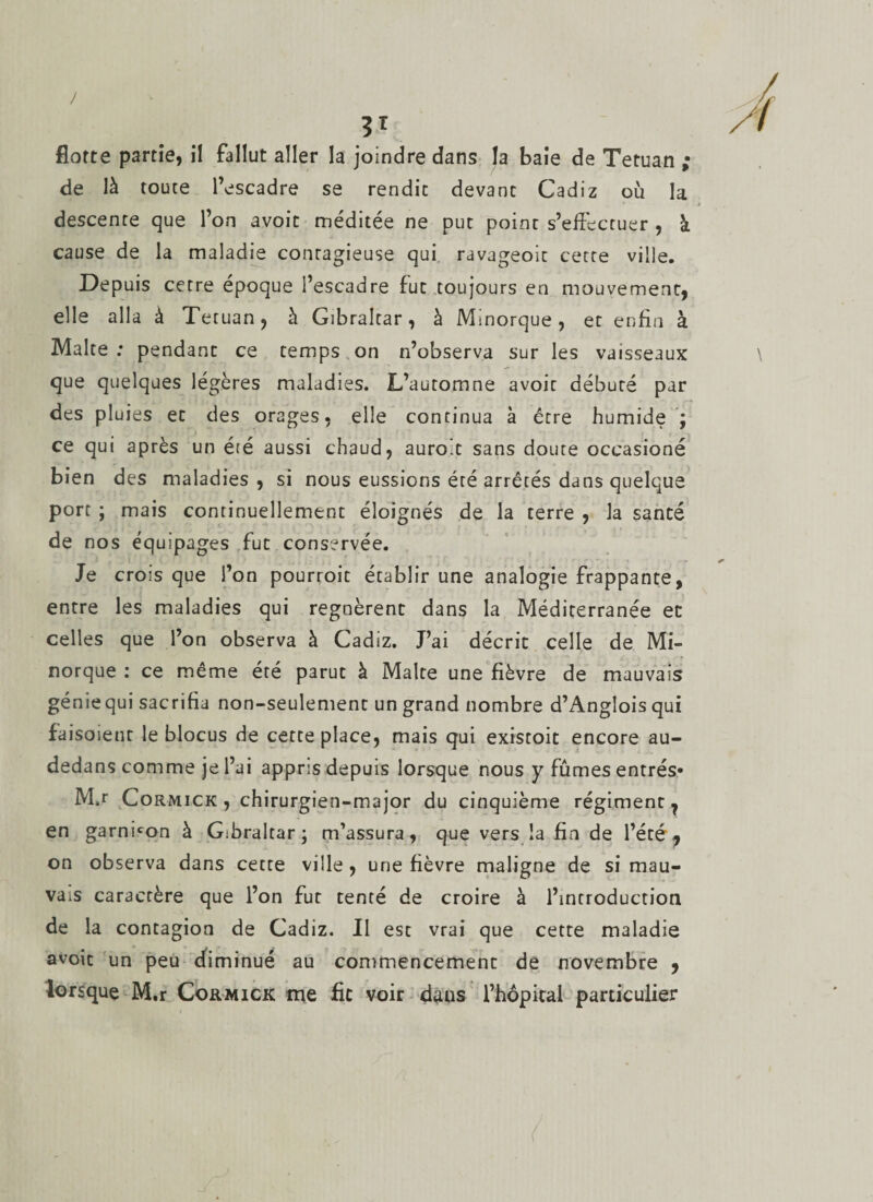 J ' flotte partie, il fallut aller la joindre dans la baie de Tetuan ; de là toute l’escadre se rendit devant Cadiz où la descente que l’on avoit méditée ne put point s’effectuer , à cause de la maladie contagieuse qui ravageoit cette ville. Depuis cetre époque l’escadre fut toujours en mouvement, elle alla à Tetuan, à Gibraltar, à Minorque, et enfin à Malte: pendant ce temps on n’observa sur les vaisseaux que quelques légères maladies. L’automne avoit débuté par des pluies et des orages, elle continua à être humide ; ce qui après un été aussi chaud, aurolt sans doute occasioné bien des maladies, si nous eussions été arrêtés dans quelque port ; mais continuellement éloignés de la terre , la santé de nos équipages fut conservée. Je crois que l’on pourroit établir une analogie frappante, entre les maladies qui régnèrent dans la Méditerranée et celles que l’on observa à Cadiz. J’ai décrit celle de Mi¬ norque : ce même été parut à Malte une fièvre de mauvais génie qui sacrifia non-seulement un grand nombre d’Anglois qui faisoient le blocus de cette place, mais qui existoit encore au- dedans comme je l’ai appris depuis lorsque nous y fûmes entrés» M,r Cormick , chirurgien-major du cinquième régiment, en garnison à Gibraltar ; m’assura, que vers îa fin de l’été, on observa dans cette ville , une fièvre maligne de si mau¬ vais caractère que l’on fut tenté de croire à l’introduction de la contagion de Cadiz. Il est vrai que cette maladie avoit un peu cfiminué au commencement de novembre , lorsque M.r Cormick me fie voir dans l’hôpital particulier