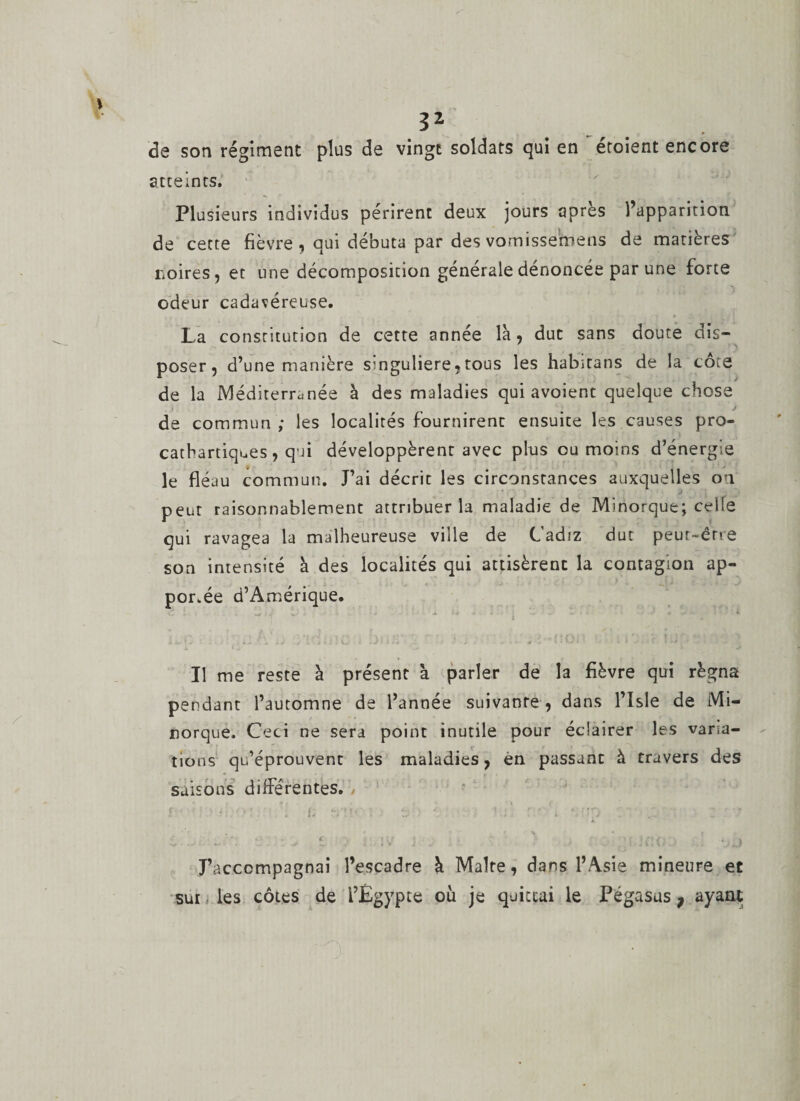 de son régiment plus de vingt soldats qui en éroient encore atteints. Plusieurs individus périrent deux jours après l’apparition de cette fièvre , qui débuta par des vomissemens de matières noires, et une décomposition générale dénoncée par une forte odeur cadavéreuse. La constitution de cette année la, duc sans doute dis- poser, d’une manière singulière,tous les habitans de la côte de la Méditerranée à des maladies qui avoient quelque chose J de commun; les localités fournirent ensuite les causes pro- cathartiques, qui développèrent avec plus ou moins d’énergie le fléau commun. J’ai décrit les circonstances auxquelles on peut raisonnablement attribuer la maladie de Minorque; celle qui ravagea la malheureuse ville de Cadiz dut peur-érre son intensité à des localités qui attisèrent la contagion ap¬ portée d’Amérique. C . *.+ 1 J* J - &gt; ,» ■ -L 4* -4 • - - 4 ‘ 4. Il me reste à présent à parler de la fièvre qui régna pendant l’automne de l’année suivante , dans l’Isle de Mi- norque. Ceci ne sera point inutile pour éclairer les varia¬ tions qu’éprouvent les maladies, èn passant à travers des saisons différentes. r * f;. * ' . f; ?• ‘ . ta 1r/ •. Cüp / ' . c i ; i t ■ ’ \ r ? / • ■ , | J’accompagnai l’escadre à Maire, dans l’Asie mineure et sur les côtes de l’Egypte où je quittai le Pégasus ; ayant