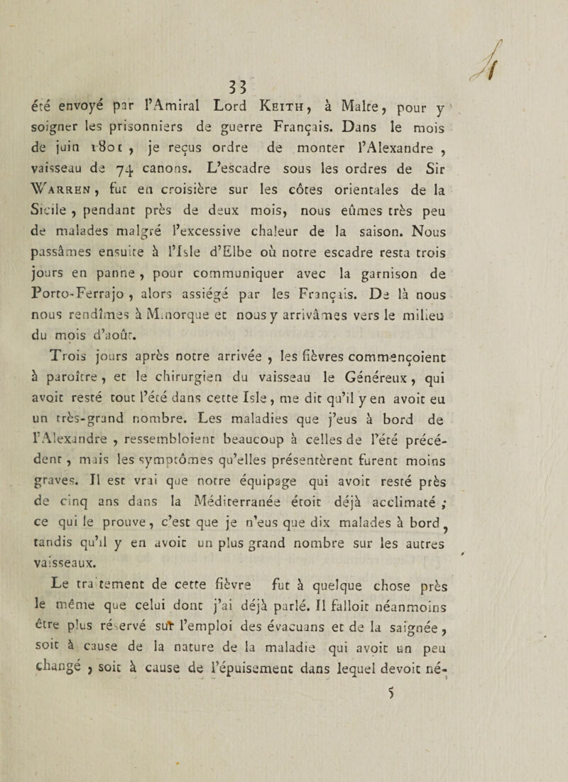 3? été envoyé par l’Amiral Lord Keith, à Malte, pour y soigner les prisonniers de guerre Français. Dans le mois de juin vHot , je reçus ordre de monter l’Alexandre , vaisseau de 74 canons. L’escadre sous les ordres de Sir Warren , fuc en croisière sur les côtes orientales de la Sicile , pendant près de deux mois, nous eûmes très peu de malades malgré l’excessive chaleur de la saison. Nous passâmes ensuite à l’Isle d’Elbe où notre escadre resta trois jours en panne , pour communiquer avec la garnison de PortO'Ferrajo , alors assiégé par les Français. De là nous nous rendîmes à Mmorque et nous y arrivâmes vers le milieu du mois d’août. Trois jours après notre arrivée , les fièvres commençoient à paroitre, et le chirurgien du vaisseau le Généreux, qui avoit resté tout l’été dans cette ïsle, me dit qu’il y en avoir eu un rrès-grand nombre. Les maladies que j’eus à bord de l’Alexandre , ressembîoient beaucoup à celles de l’été précé¬ dent , mais les symptômes qu’elles présentèrent furent moins graves. J1 est vrai que notre équipage qui avoit resté près de cinq ans dans la Méditerranée étoit déjà acclimaté ; ce qui le prouve, c’est que je n’eus que dix malades à bord ^ tandis qu’il y en avoit un plus grand nombre sur les autres vaisseaux. Le tra cernent de cette fièvre fut à quelque chose près le même que celui dont j’ai déjà parlé. 11 falloir néanmoins être plus ré-ervé sut l’emploi des évacuans et de la saignée, soit à cause de la nature de la maladie qui avoit un peu changé , soit à cause de Tépuisement dans lequel dévoie né- 5