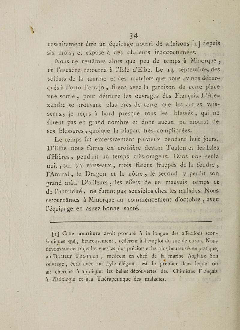 cessairement être un équipage nourri de salaisons [i] depuis six mois, et exposé à des chaleurs inaccoutumées. Nous ne restâmes alors que peu de temps à Minorque , et l’escadre retourna à l’Isle d’Elbe. Le 14 septembre, des soldats de la marine et des matelots que nous av ons débar¬ qués à Porto-.Ferrajo , firent avec la garnison de cette place une sortie , pour détruire les ouvrages des Frai çais. L'Ale¬ xandre se trouvant plus près de terre que les autres vais¬ seaux, je reçus à bord presque tous les blessés, qui ne furent pas en grand nombre et dont aucun ne mourut de ses blessures , quoique la plupart très-compliquées. Le temps fut excessivement pluvieux pendant huit jours. D’Elbe nous fûmes en croisière devant Toulon et les Isîes d’Hières, pendant un temps très-orageux. Dans une seule nuit , sur s;x vaisseaux , trois furent frappés de la foudre , l’Amiral , le Dragon et le nôtre , le second y perdit son grand mât. D’ailleurs , les effets de ce mauvais temps et de l’humidité , ne furent pas sensibles chez les malades. Nous retournâmes à Minorque au commencement d’octobre , avec l’équipage en assez bonne santé. #. ■ * p V t • £1] Cette nourriture avoit procuré à la longue des affections scor¬ butiques qui , heureusement, cédèrent à l’emploi du suc de citron. Nous devons sur cet objet les vues les plus précises et les plus, heureuses en pratique, au Docteur Trotter , médecin en chef de la marine Anglaise. Son ouvrage , écrit avec un style élégant , est le premier dans lequel on ait cherché à appliquer les belles découvertes des Chimistes Français à. l’Étiologie et à la Thérapeutique des maladies.