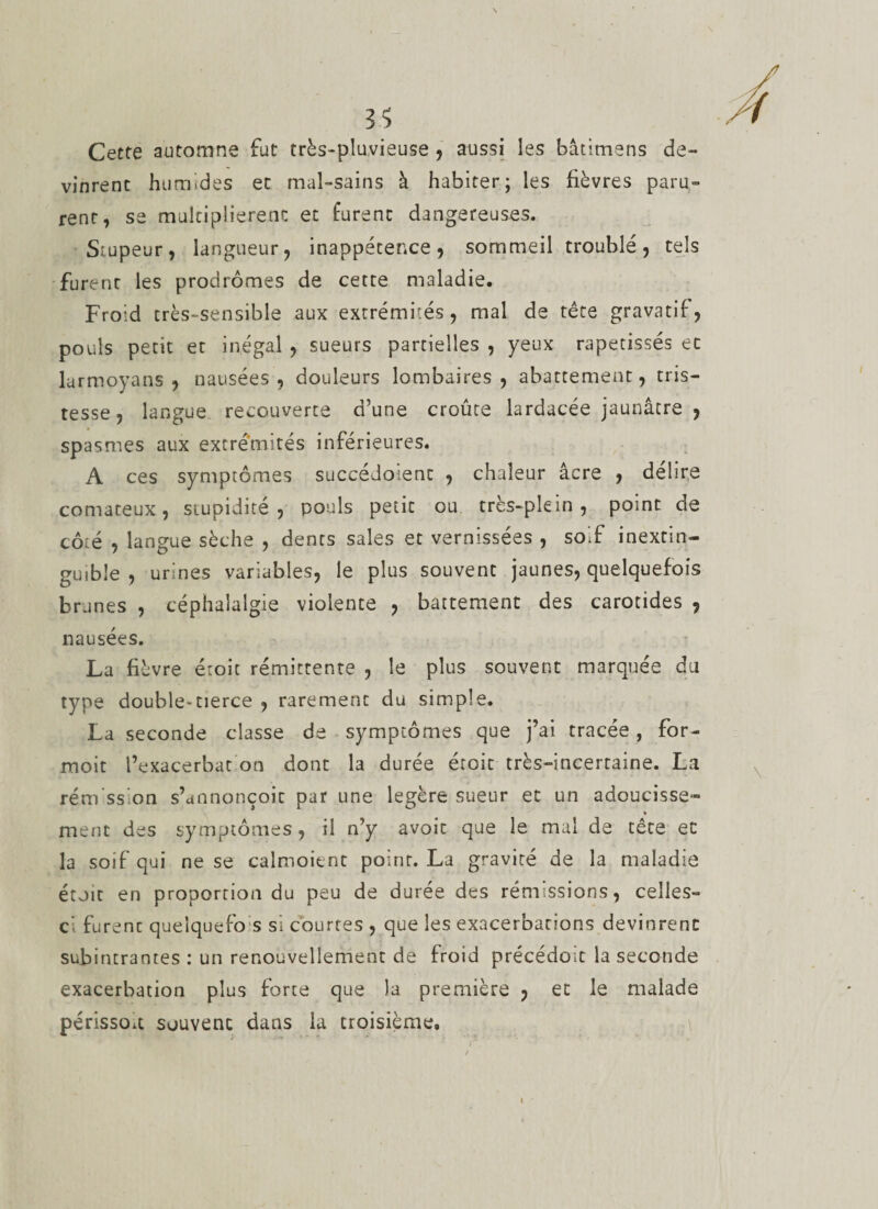 Cette automne fut très-pluvieuse , aussi les bâtitnens de¬ vinrent humides et mal-sains à habiter; les fièvres paru¬ rent, se multiplièrent et furent dangereuses. Stupeur, langueur, inappétence, sommeil troublé, tels furent les prodromes de cette maladie. Froid très-sensible aux extrémités, mal de tête gravatif, pouls petit et inégal , sueurs partielles , yeux rapetisses et larmoyans , nausées, douleurs lombaires, abattement, tris¬ tesse, langue recouverte d’une croûte lardacée jaunâtre , spasmes aux extrémités inférieures. A ces symptômes succédoient , chaleur âcre , délire comateux, stupidité, pouls petit ou très-plein, point de côté , langue sèche , dents sales et vernissées , soif inextin¬ guible , urines variables, le plus souvent jaunes, quelquefois brunes , céphalalgie violente , battement des carotides , nausées. La fièvre étoit rémittente , le plus souvent marquée du type double^tierce , rarement du simple. La seconde classe de symptômes que j’ai tracée, for- moit l’exacerbat on dont la durée étoit très-incertaine. La rém ssion s’annonçoic par une légère sueur et un adoucisse* » ment des symptômes , il n’y avoit que le mal de tête et la soif qui ne se calmoient point. La gravité de la maladie étoit en proportion du peu de durée des rémissions, celles- ci furent queîquefo s si courtes , que les exacerbacions devinrent subintraores : un renouvellement de froid précédoit la seconde exacerbation plus forte que la première , et le malade périsso.t souvenc dans la troisième. i