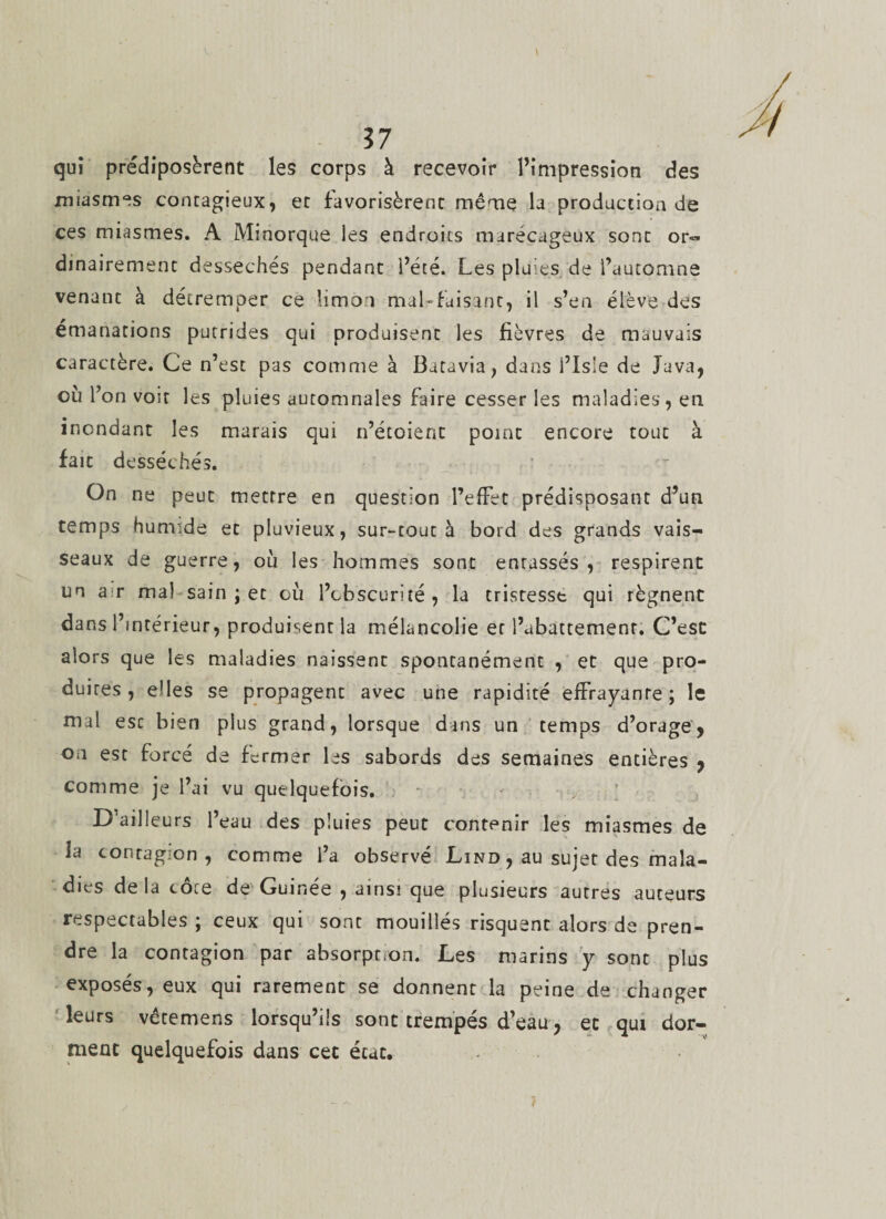 qui prédiposèrent les corps à recevoir l’impression des miasmes contagieux, et favorisèrent même la production de ces miasmes. A Minorque les endroits marécageux sont or« dinairement desséchés pendant l’été. Les pluies de l’automne venant à détremper ce limon mal-fuisant, il s’en élève des émanations putrides qui produisent les fièvres de mauvais caractère. Ce n’est pas comme à Batavia, dans i’Isle de Java, où l’on voir les pluies automnales faire cesser les maladies, en inondant les marais qui n’étoient point encore tout à fait desséchés. On ne peut mettre en question l’effet prédisposant d’un temps humide et pluvieux, sur-tout à bord des grands vais¬ seaux de guerre, où les hommes sont entassés, respirent un air mal sain ; et où l’obscurité, la tristesst qui régnent dans l’intérieur, produisent la mélancolie et l’abattement. C’est alors que les maladies naissent spontanément , et que pro¬ duites , elles se propagent avec une rapidité effrayante; le mal esc bien plus grand, lorsque dans un temps d’orage, on est forcé de fermer les sabords des semaines entières , comme je l’ai vu quelquefois. D’ailleurs l’eau des pluies peut contenir les miasmes de la contagion, comme l’a observé Lind , au sujet des mala¬ dies de la côce de Guinée , ainsi que plusieurs autres auteurs respectables ; ceux qui sont mouillés risquent alors de pren¬ dre la contagion par absorption. Les marins y sont plus exposés, eux qui rarement se donnent la peine de changer leurs vêtemens lorsqu’ils sont trempés d’eau, et qui dor¬ ment quelquefois dans cet état.