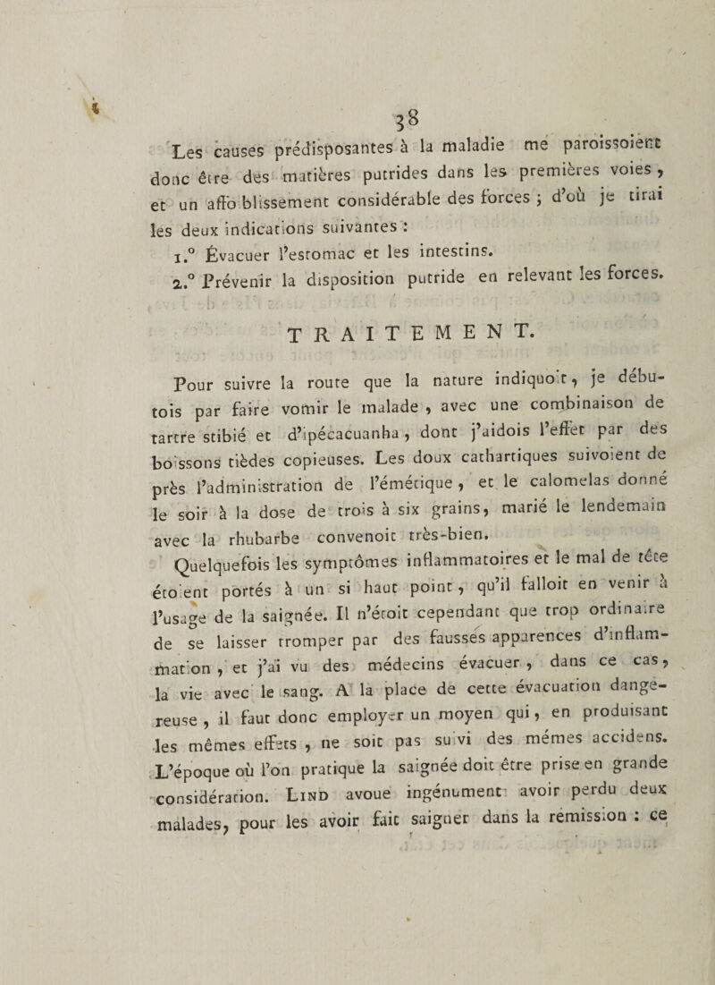 Les causes prédisposantes à la maladie me paroissoient donc êire des matières putrides dans les premières voies , et un aff'o blissement considérable des forces ; d’ou je tirai les deux indications suivantes : 1. ° Évacuer l’estomac et les intestins. 2. ° Prévenir la disposition putride en relevant les forces, . y ’ b * '■ Z -■ '•••** • l r TRAITEMENT. Pour suivre la route que la. nature indiquo.t , je debu- tois par faire vomir le malade , avec une combinaison de tartre stibié et d’ipécacuanha , dont j’aidois l’effet par des boissons tièdes copieuses. Les doux cathartiques suivoient de près l’administration de l’émétique , et le calomelas donne le soir à la dose de trois à six grains, marié le lendemain avec la rhubarbe convenoic très-bien. Quelquefois les symptômes inflammatoires et le mal de tece éto.ent portés à un si haut point , qu’il falloir en venir a l’usage de la saignée. Il n’éroit cependant que trop ordinaire de se laisser tromper par des fausses apparences d’inflam¬ mation , et j’ai vu des médecins évacuer, dans ce cas, la vie avec le sang. A la place de cette évacuation dange¬ reuse , il faut donc employer un moyen qui, en produisant les mêmes effets , ne soit pas suivi des mêmes accidens. L’époque où l’on pratique la saignée doit être prise en grande considération. Lind avoue ingénument avoir perdu deux malades, pour les avoir faic saigner dans la rémission ; ce
