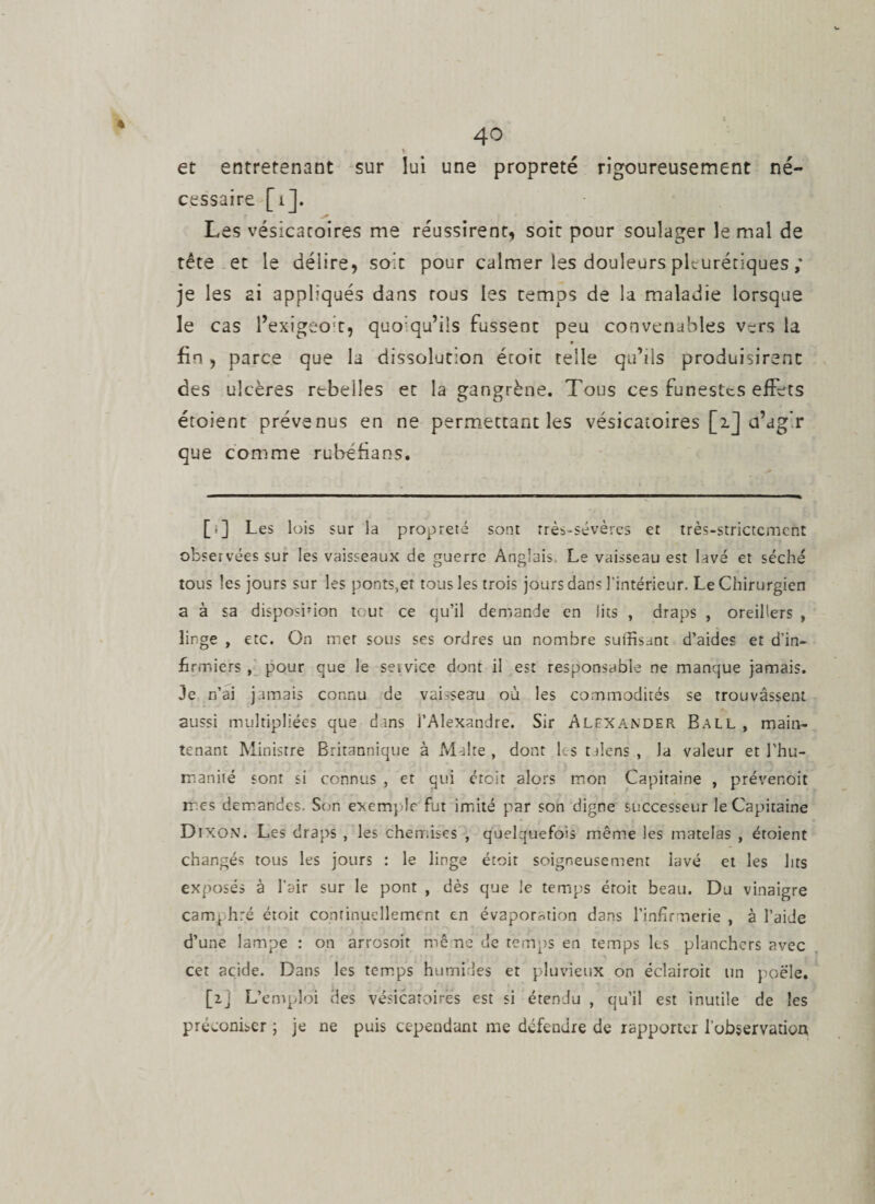 et entretenant sur lui une propreté rigoureusement né¬ cessaire [ij. Les vésicatoires me réussirent* soit pour soulager le mal de tête et le délire, soit pour calmer les douleurs pleurétiques ; je les ai appliqués dans tous les temps de la maladie lorsque le cas l’exigeo't, quo:qu’iis fussent peu convenables vers la ♦ fin, parce que la dissolution étoit telle qu’ils produisirent des ulcères rebelles et la gangrène. Tous ces funestes effets étoient prévenus en ne permettant les vésicatoires [ij a’ag’r que comme rubéfia ns. [r] Les lois sur la propreté sont rrès-sévères et très-strictement observées sur les vaisseaux de guerre Anglais Le vaisseau est lavé et séché tous les jours sur les ponts,et tous les trois jours dans l’intérieur. Le Chirurgien a à sa disposinon tout ce qu’il demande en lits , draps , oreillers , linge , etc. On mer sous ses ordres un nombre suffisant d’aides et d’in¬ firmiers , pour que le service dont il est responsable ne manque jamais. Je n’ai jamais connu de vaisseau où les commodités se trouvassent aussi multipliées que dans l’Alexandre. Sir Alexander Ball, main¬ tenant Ministre Britannique à Malte , dont bs talens , la valeur et l’hu¬ manité sont si connus , et qui étoit alors mon Capitaine , prévenoit mes demandes. Son exemple fut imité par son digne successeur le Capitaine Dixon. Les draps , les chemises , quelquefois même les matelas , étoient changés tous les jours : le linge étoit soigneusement lavé et les lits exposés à l’air sur le pont , dès que le temps étoit beau. Du vinaigre camphré étoit continuellement en évaporation dans l'infirmerie , à l’aide d’une lampe : on arrosoit mène de temps en temps les planchers avec cet acide. Dans les temps humides et pluvieux on éclairoit un poêle. [2j L’emploi des vésicatoires est si étendu , qu’il est inutile de les préconiser ; je ne puis cependant me défendre de rapporter l’observation