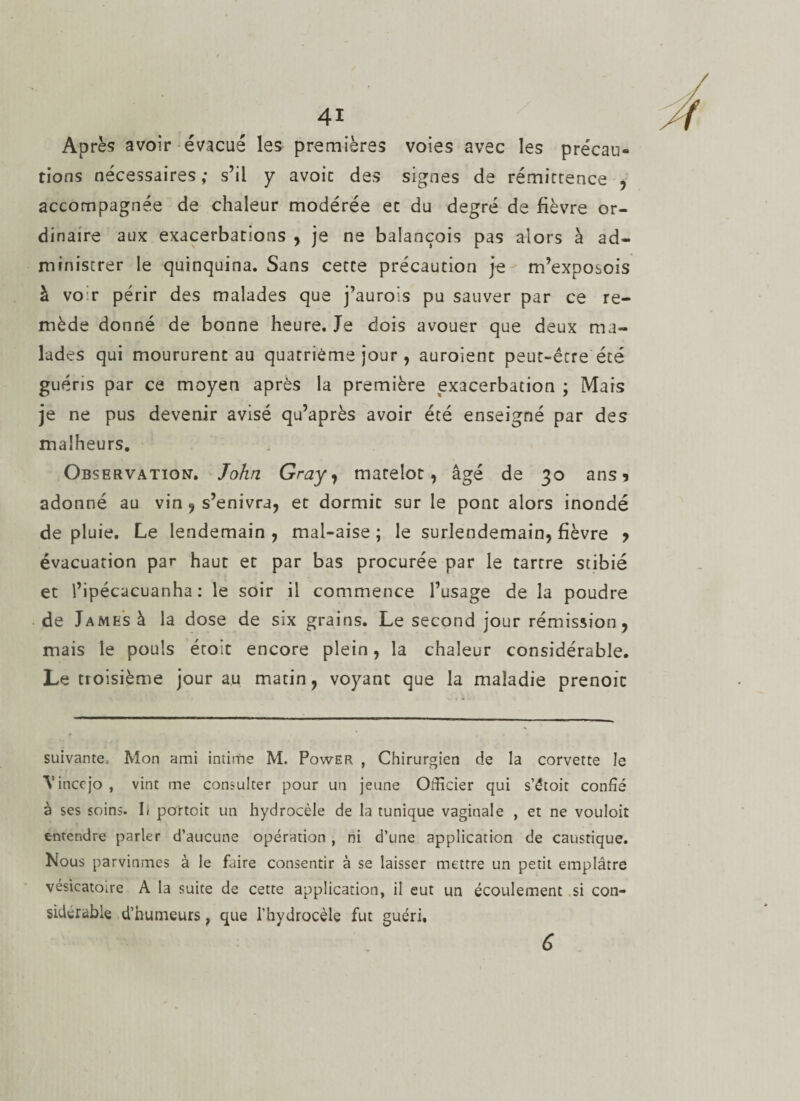 Après avoir évacué les premières voies avec les précau¬ tions nécessaires; s’il y avoir des signes de rémittence , accompagnée de chaleur modérée et du degré de fièvre or¬ dinaire aux exacerbations , je ne balançois pas alors à ad¬ ministrer le quinquina. Sans cette précaution je m’exposois à voir périr des malades que j’aurois pu sauver par ce re¬ mède donné de bonne heure. Je dois avouer que deux ma¬ lades qui moururent au quatrième jour, auroient peut-être été guéris par ce moyen après la première exacerbation ; Mais je ne pus devenir avisé qu’après avoir été enseigné par des malheurs. Observation-. John Gray, matelot, âgé de 30 ans 1 adonné au vin , s’enivra, et dormit sur le pont alors inondé de pluie. Le lendemain , mal-aise ; le surlendemain, fièvre y évacuation par haut et par bas procurée par le tartre stibié et l’ipécacuanha : le soir il commence l’usage de la poudre de James à la dose de six grains. Le second jour rémission, mais le pouls étoit encore plein, la chaleur considérable. Le troisième jour au matin, voyant que la maladie prenoic suivante* Mon ami intime M. Power , Chirurgien de la corvette le Vinccjo , vint me consulter pour un jeune Officier qui s’étoit confié à ses soins. 1) poîtoit un hydrocèle de la tunique vaginale , et ne vouloir entendre parler d’aucune opération , ni d’une application de caustique. Nous parvînmes à le Lire consentir à se laisser mettre un petit emplâtre vésicatoire A la suite de cette application, il eut un écoulement si con¬ sidérable d’humeurs ; que l’hydrocèle fut guéri. 6