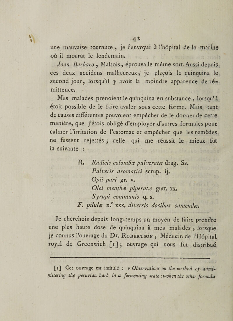 une mauvaise tournure , je l’envoyai à l’hôpital de la marine où il mourut le lendemain. Joan Barbaro , Maltois, éprouva le même sort. Aussi depuis ces deux accidens malheureux, je plaçois le quinquina le second jour, lorsqu’il y avoit la moindre apparence de ré¬ mittence. - Mes malades prenoient le quinquina en substance, lorsqu’il étoit possible de le faire avaler sous cette forme. Mais tant de causes différentes pouvoient empêcher de le donner de cette manière, que j’étois obligé d’employer d’autres formules pour calmer l’irritation de l’estomac et empêcher que les remèdes ne fussent rejettes ; celle qui me réussit le mieux fut la suivante : R. Radiais colombæ pulveratce drag. Ss. Pulveris aromatici scrup. ij. Opii puri gr. v. Olei menthes, pipe rat ce gutt. xx. Syrupi commuais q. s. F, pilulce n.° xxx, diversis dosibus sumendœ. Je cherchois depuis long-temps un moyen de faire prendre une plus haute dose de quinquina à mes malades , lorsque je connus l’ouvrage du Dr. Robertson , Médecin de l’HôpitaL royal de Greenwich [i] \ ouvrage qui nous fut distribué [i] Cet ouvrage est intitulé : c&lt; Observations on the method of admi- nistering the peruvian bark in a fermenting State : wohen the other formula