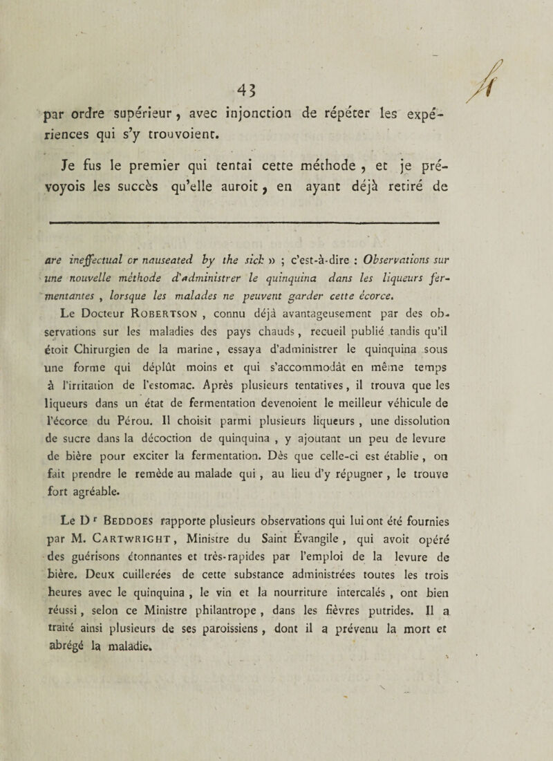 par ordre supérieur , avec injonction de répéter les expé¬ riences qui s’y trouvoienr. Je fus le premier qui tentai cette méthode , et je pré- voyois les succès qu’elle auroic 9 en ayant déjà retiré de are ineffectual cr nauseated by the sich » ; c’est-à-dire : Observations sur line nouvelle méthode d'administrer le quinquina dans les liqueurs fer¬ mentantes y lorsque les malades ne peuvent garder cette écorce. Le Docteur Robertson , connu déjà avantageusement par des ob¬ servations sur les maladies des pays chauds, recueil publié tandis qu’il étoit Chirurgien de la marine , essaya d’administrer le quinquina sous une forme qui déplût moins et qui s’accommodât en même temps à l’irritation de l’estomac. Après plusieurs tentatives, il trouva que les liqueurs dans un état de fermentation devenoient le meilleur véhicule de l’écorce du Pérou. Il choisit parmi plusieurs liqueurs , une dissolution de sucre dans la décoction de quinquina , y ajoutant un peu de levure de bière pour exciter la fermentation. Dès que celle-ci est établie , on fait prendre le remède au malade qui , au lieu d’y répugner , le trouve fort agréable. Le Dr Beddoes rapporte plusieurs observations qui lui ont été fournies par M. Cartwright, Ministre du Saint Évangile, qui avoit opéré des guérisons étonnantes et très-rapides par l’emploi de la levure de bière. Deux cuillerées de cette substance administrées toutes les trois heures avec le quinquina , le vin et la nourriture intercalés , ont bien réussi, selon ce Ministre philantrope , dans les fièvres putrides. Il a traité ainsi plusieurs de ses paroissiens, dont il a prévenu la mort et abrégé la maladie. \