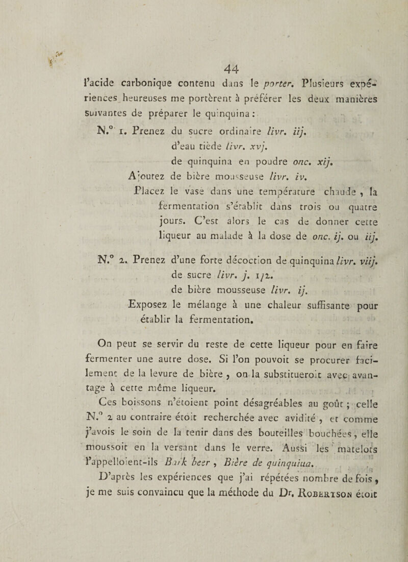 l’acide carbonique contenu dans le porter. Plusieurs expé¬ riences heureuses me portèrent à préférer les deux manières Suivantes de préparer le quinquina: iN.0 i. Prenez du sucre ordinaire livr. iij. d’eau tiède livr. xvj. de quinquina en poudre onc, xi], A'cutez de bière mousseuse livr. iv. Placez ie vase dans une température chaude , la fermentation s’établit dans trois ou quatre jours. C’est alors le cas de donner cette liqueur au malade à la dose de onc. ij, ou iij. N.° 2. Prenez d’une forte décoction de quinquina livr» viij• de sucre livr, j, iji, de bière mousseuse livr. //. Exposez le mélange à une chaleur suffisante pour établir la fermentation. » * • On peut se servir du reste de cette liqueur pour en faire fermenter une autre dose. Si l’on pouvoic se procurer faci¬ lement de la levure de bière 5 on la substitueroic avec avan¬ tage à cette même liqueur. Ces boissons n’étoient point désagréables au goût ; celle N.° 2 au contraire étoit recherchée avec avidité , et comme j’avois le soin de la tenir dans des bouteilles bouchées, elle moussoic en la versant dans le verre. Aussi les matelots ^ • i l’appel!osent-ils Buk beer , Bière de quinquina, D’après les expériences que j’ai répétées nombre de fois, je me suis convaincu que la méthode du Dr. Koburisoa étoit