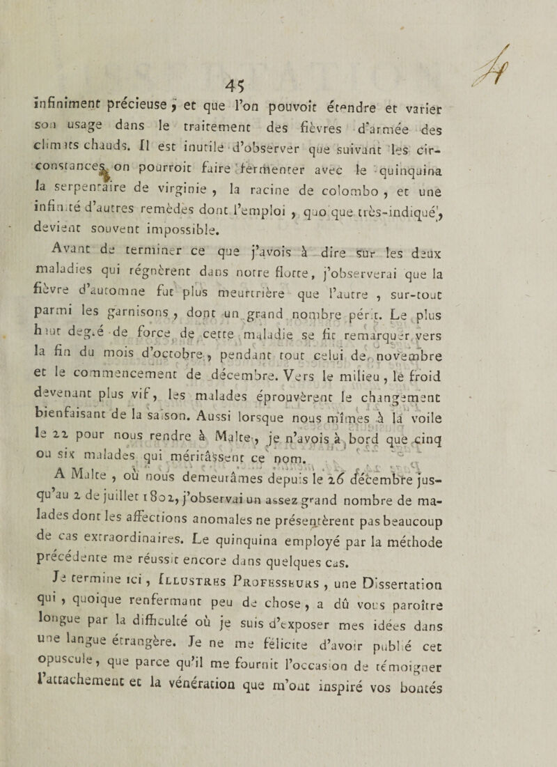 4? infiniment précieuse , et que l’on pouvoit étendre et varier soi usage dans le traitement des fièvres d'armée des chm us chauds. Il est inutile‘d’observer que suivant les cir¬ constances^ on pourroit faire fermenter avec le quinquina la serpentaire de virginie , la racine de Colombo , et une infin,té d autres remèdes dont l’emploi , quo que très~indiqué!, devient souvent impossible. Avant de terminer ce que j’avois à dire sur les deux maladies qui régnèrent dans notre flotte, j’observerai que la fievre d automne fut plus meurtrière que l’autre , sur-tout parmi les garnisons , dont un grand nombre périt. Le plus h:nt degré de force de cette maladie se fie remarquer vers la fin du mois d octobre , pendant tout celui de, novembre et le commencement de décembre. Vers le milieu, le froid devenant plus vif, les malades éprouvèrent le changement bienfaisant de la sa;son. Aussi lorsque nous mîmes à la voile le 22 pour nous rendre à Malte , je n’avois à bord que cinq ou six malades qui méritâssent ce nom. A Malte , ou nous demeurâmes depuis le 26 décembre jus¬ qu au 2 de juillet 1801, j’observai un assez grand nombre de ma¬ lades dont les affections anomales ne présentèrent pas beaucoup de cas extraordinaires. Le quinquina employé par la méthode précédente me réussit encore dans quelques cas. Je termine ici, {Illustres Professeurs , une Dissertation qui, quoique renfermant peu de chose, a dû vous paroître longue par la difficulté ou je suis d’exposer mes idées dans u ,e langue étrangère. Je ne me félicité d’avoir publ é cet opuscule, que parce qu il me fournit l’occas on de témoigner rattachement ec la vénération que rrfouc inspiré vos bontés
