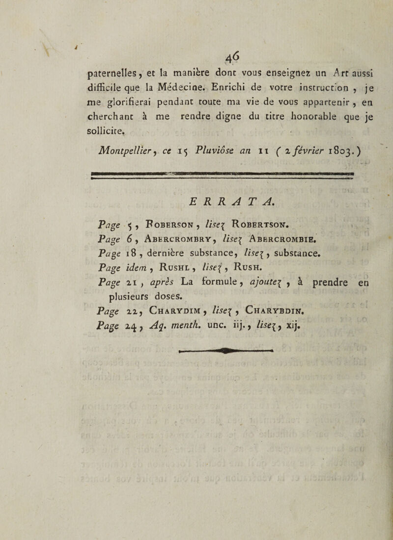 4 46 paternelles, et la manière dont vous enseignez un Art aussi difficile que la Médecioe. Enrichi de votre instruction , je me glorifierai pendant toute ma vie de vous appartenir , en cherchant à me rendre digne du titre honorable que je sollicite. Montpellier) ce 15 Pluviôse an it ( 2 février 1803.) ERRATA. Page 5 , Roberson, lise{ Robertson. Page 6 y Abercrombry, lise\ Abercrombie. Page 18, dernière substance, lise\ , substance. Page idem , Rushl , lise\ , Rush. Page 2i, après La formule, ajoutei 7 à prendre en plusieurs doses. Page 11 y Charydim, lise{ , Charybdin. Page 24, Ac[. menth. une. iij., lise\, xij.
