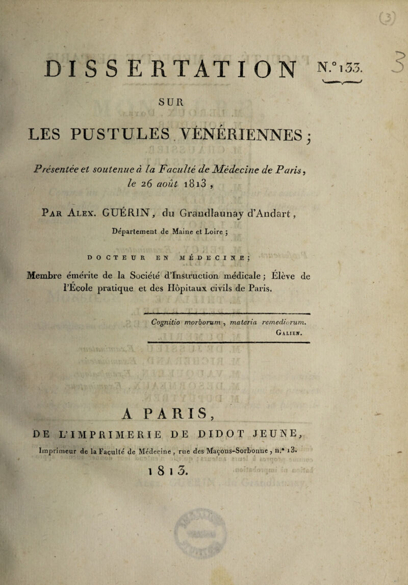 DISSERTATION N^f; SUR LES PUSTULES VÉNÉRIENNES ; Présentée et soutenue à la Faculté de Médecine de Paris, le 26 août i8i3 , Par Alex. GUÉRIN, du Grandlaunaj d’Andart, Département de Maine et Loire ; DOCTEUR EN MÉDECINE; U , O 1 L S : J. . kfl Membre émérite de la Société d’instruction médicale ; Élève de l’Ecole pratique et des Hôpitaux civils de Paris. Cognitio moj’boj'urn , materia remedinrum. Galien. A PARIS, DE L’IMPRIMERIE DE DIDOT JEUNE, Imprimeur de la Faculté de Médecine, rue des Maçons-Sorbonne , n,° i3. iib . ■> ; î'iUTif'fi zuni « Mtqoln «. .1