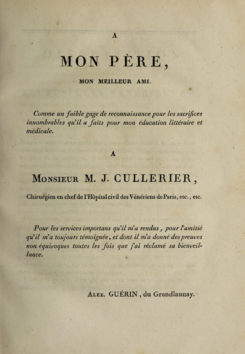 A MON PÈRE, MON MEILLEUR AMI. Comme un faible gage de reconnaissance pour les sacrifices innombrables quil a faits pour mon éducation littéraire et médicale. A Monsieur M. J. CULLERIER, Chirurgien en chef de PHôpital civil des Vénériens de Paris, etc., etc. Tour les services importans quil ma rendus } pour Vamitié quil ma toujours témoignée, et dont il nia donné des preuves non équivoques toutes les fois que j'ai réclamé sa bienveil¬ lance» Alex, GUÉRIN, du Grandlaunay.