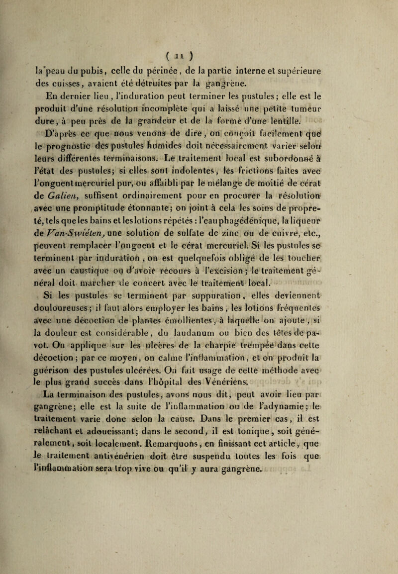 la'peau du pubis, celle du périnée, de la partie interne et supérieure des cuisses, avaient été détruites par la gangrène. En dernier lieu, l’induration peut terminer les pustules; elle est le produit d’une résolution incomplète qui a laissé une petite tumeur dure, à peu près de la grandeur et de la forme d’une lentille. D’après ce que nous venons de dire, on conçoit facilement que le prognostic des pustules humides doit nécessairement varier selon leurs différentes terminaisons. Le traitement local est subordonné à l’état des pustules; si elles sont indolentes, les frictions faites avec l’onguent mercuriel pur, ou affaibli par le mélange de moitié de cérat de Galien, suffisent ordinairement pour en procurer la résolution avec une promptitude étonnante; on joint à cela les soins de propre¬ té, tels que les bains et leslolions répétés : l’eauphagédénique, la liqueur de Van-Swieten, une solution de sulfate de zinc ou de cuivre, etc., peuvent remplacer l’onguent et le cérat mercuriel. Si les pustules se terminent par induration , on est quelquefois obligé de les loucher avec un caustique ou d’avoir recours à l’excision; le traitement gé¬ néral doit marcher de concert avec le traitement local. Si les pustules se terminent par suppuration, elles deviennent douloureuses; il faut alors employer les bains, les lotions fréquentes avec une décoction de plantes émollientes, à laquelle on ajoute, si la douleur est considérable, du laudanum ou bien des têtes de pa¬ vot. On applique sur les ulcères de la charpie trempée dans cette décoction; par ce moyen, on calme l’inflammation, et on produit la guérison des pustules ulcérées. On fait usage de celte méthode avec le plus grand succès dans l’hôpital des Vénériens. La terminaison des pustules, avons nous dit, peut avoir lieu par gangrène; elle est la suite de l'inflammation ou de l’adynamie; le traitement varie donc selon la cause. Dans le premier cas, il est relâchant et adoucissant; dans le second, il est tonique, soit géné¬ ralement, soit localement. Remarquons, en finissant cet article, que le traitement antivénérien doit être suspendu toutes les fois que l’inflammation sera trop vive ou qu’il y aura gangrène.