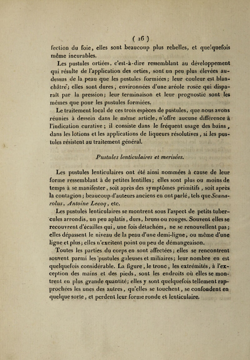 - ( »6) feclion du foie, elles sont beaucoup plus rebelles, et quelquefois même incurables. Les pustules ortiées, c’esl-à-dire ressemblant au développement qui résulte de l’application des orties, sont un peu plus élevées au- dessus de la peau que les pustules formiées ; leur couleur est blan¬ châtre'; elles sont dures, environnées d’une aréole rosée qui dispa¬ raît par la pression; leur terminaison et leur prognostic sont les mêmes que pour les pustules formiées. Le traitement local de ces trois espèces de pustules, que nous avons réunies à dessein dans le même article, n’offre aucune différence à l’indication curative ; il consiste dans le fréquent usage des bains , dans les lotions et les applications de liqueurs résolutives , si les pus¬ tules résistent au traitement général. Pustules lenticulaires et merisées. Les pustules lenticulaires ont été ainsi nommées à cause de leur forme ressemblant à de petites lentilles; elles sont plus ou moins de temps à se manifester, soit après des symptômes primitifs , soit après la contagion ; beaucoup d’auteurs anciens en ont parlé, tels queScana- rolus, Antoine Lecoq, etc. Les pustules lenticulaires se montrent sous l’aspect de petits tuber¬ cules arrondis, un peu aplatis, durs, bruns ou rouges. Souvent elles se recouvrent d’écailles qui, une fois détachées, ne se renouvellent pas ; elles dépassent le niveau de la peau d’une demi-ligne, ou même d’une ligne et plus; elles n’excitent point ou peu de démangeaison. Toutes les parties du corps en sont affectées; elles se rencontrent souvent parmi les'pustules galeuses et miliaires; leur nombre en est quelquefois considérable. La figure , le tronc , les extrémités, à l’ex¬ ception des mains et des pieds, sont les endroits où elles se mon¬ trent en plus grande quantité; elles y sont quelquefois tellement rap¬ prochées les unes des autres, qu’elles se touchent, se confondent en quelque sorte, et perdent leur forme ronde et lenticulaire,.