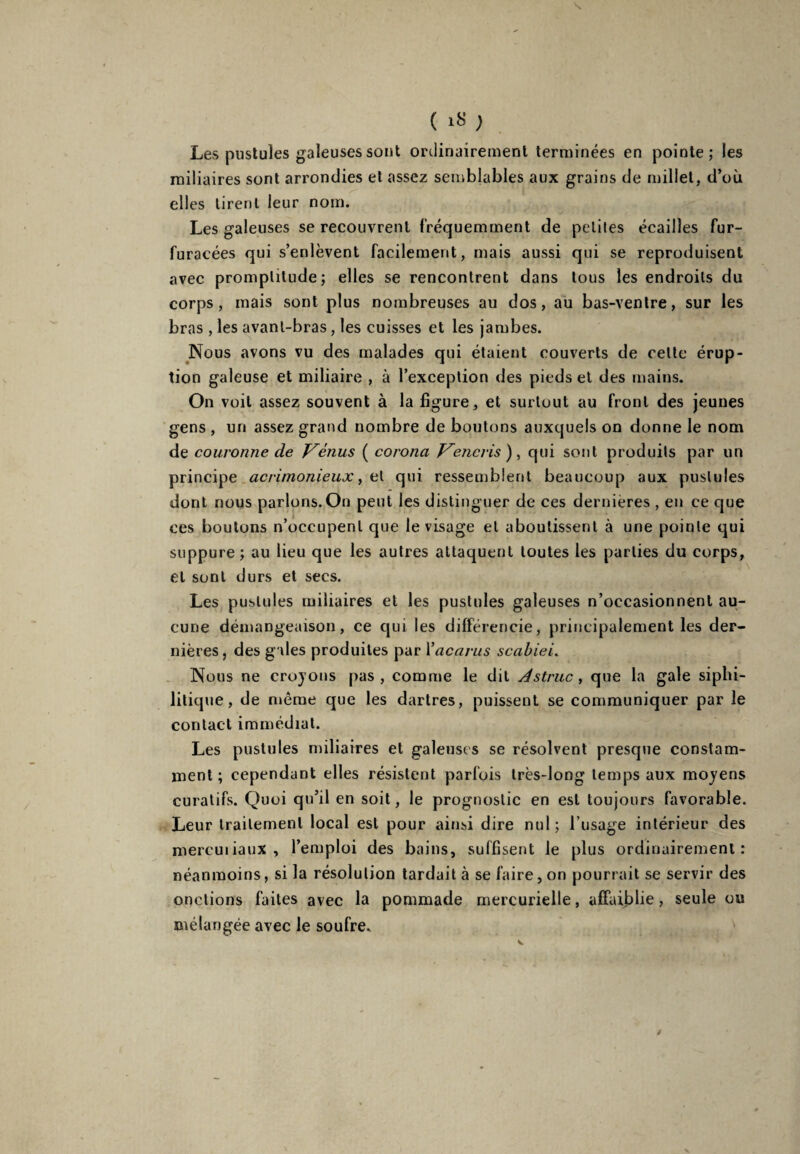 ( 1» ; Les pustules galeuses sont ordinairement terminées en pointe; les miliaires sont arrondies et assez semblables aux grains de millet, d’où elles tirent leur nom. Les galeuses se recouvrent fréquemment de petites écailles fur- furacées qui s’enlèvent facilement, mais aussi qui se reproduisent avec promptitude; elles se rencontrent dans tous les endroits du corps, mais sont plus nombreuses au dos, au bas-ventre, sur les bras , les avant-bras, les cuisses et les jambes. Nous avons vu des malades qui étaient couverts de celte érup¬ tion galeuse et miliaire , à l’exception des pieds et des mains. On voit assez souvent à la figure, et surtout au front des jeunes gens , un assez grand nombre de boutons auxquels on donne le nom de couronne de Vénus ( coronci Vencris ), qui sont produits par un principe acrimonieux, et qui ressemblent beaucoup aux pustules dont nous parlons.On peut les distinguer de ces dernières , en ce que ces boutons n’occupent que le visage et aboutissent à une pointe qui suppure; au lieu que les autres attaquent toutes les parties du corps, et sont durs et secs. Les pustules miliaires et les pustules galeuses n’occasionnent au¬ cune démangeaison, ce qui les différencie, principalement les der¬ nières, des gales produites par Vacants scabiei. Nous ne croyons pas, comme le dit A s truc, que la gale siphi- litique, de même que les dartres, puissent se communiquer par le contact immédiat. Les pustules miliaires et galeuses se résolvent presque constam¬ ment ; cependant elles résistent parfois très-long temps aux moyens curatifs. Quoi qu’il en soit, le prognoslic en est toujours favorable. Leur traitement local est pour ainsi dire nul; l’usage intérieur des mercuiiaux , l’emploi des bains, suffisent le plus ordinairement: néanmoins, si la résolution tardait à se faire, on pourrait se servir des onctions faites avec la pommade mercurielle, affaiblie, seule ou mélangée avec le soufre.