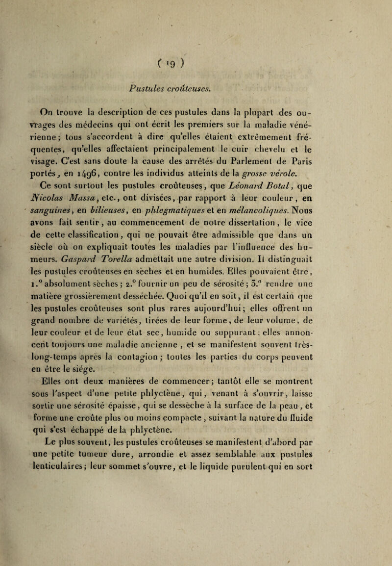 C >9 ) Pustules c route uses. On trouve la description de ces pustules dans la plupart des ou¬ vrages des médecins qui ont écrit les premiers sur la maladie véné¬ rienne; tous s’accordent à dire qu’elles étaient extrêmement fré¬ quentes, qu’elles affectaient principalement le cuir chevelu et le visage. C’est sans doute la cause des arrêtés du Parlement de Paris portés j en 1496, contre les individus atteints de la grosse vérole. Ce sont surtout les pustules croûteuses, que Léonard Botal, que Nicolas Massa, etc., ont divisées, par rapport à leur couleur , en sanguines, en bilieuses, en phlegmatiques et en mélancoliques. Nous avons fait sentir, au commencement de notre dissertation, le vice de cette classification, qui ne pouvait être admissible que dans un siècle où on expliquait toutes les maladies par l’influence des hu¬ meurs. Gaspard Torella admettait une autre division. Il distinguait les pustules croûteuses en sèches et en humides. Elles pouvaient être, i.° absolument sèches ; 2.°fournirun peu de sérosité ; 3.° rendre une matière grossièrement desséchée. Quoi qu’il en soit, il est certain que les pustules croûteuses sont plus rares aujourd’hui; elles offrent un grand nombre de variétés, tirées de leur forme, de leur volume, de leur couleur eide leur état sec, humide ou suppurant ; elles annon¬ cent toujours une maladie ancienne , et se manifestent souvent très- long-temps après la contagion; toutes les parties du corps peuvent en être le siège. Elles ont deux manières de commencer; tantôt elle se montrent sous l’aspect d’une petite phlyctène, qui, venant à s’ouvrir, laisse sortir une sérosité épaisse, qui se dessèche à la surface de la peau , et forme une croûte plus ou moins compacte , suivant la nature du fluide qui s’est échappé de la phlyctène. Le plus souvent, les pustules croûteuses se manifestent d’abord par une petite tumeur dure, arrondie et assez semblable aux pustules lenticulaires; leur sommet s’ouvre, et le liquide purulent qui en sort /