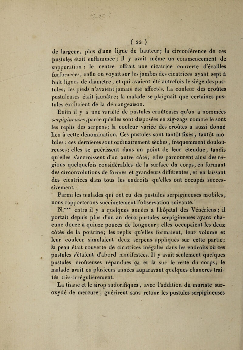 de largeur, plus d’une ligne de hauteur; la circonférence de ces pustules était enflammee; il y avait même un commencement de Suppuration ; le centre offrait une cicatrice couverte d’écailles furf ùracées; enfin on voyait sur les jambes des cicatrices ayant sept à huit lignes de diamètre, et qui avaient été autrefois le siège des pus¬ tules; les pieds n’avaient jamais été affectés. La couleur des croûtes pustuleuses était jaunâtre; la malade se plaignait que certaines pus¬ tules excitaient de la démangeaison. Enfin il y a une variété de pustules croûteuses qu’on a nommées serpigineusesj parce qu’elles sont disposées en zig-zags comme le sont les replis des serpens; la couleur variée des croûtes a aussi donné lieu à cette dénomination. Ces pustules sont tantôt fixes^ tantôt mo biles : ces dernières sont ordinairement sèches, fréquemment doulou¬ reuses; elles se guérissent dans un point de leur étendue, tandis qu’elles s’accroissent d’un autre côté; elles parcourent ainsi des ré¬ gions quelquefois considérables de la surface du corps, en formant des circonvolutions de formes et grandeurs différentes , et en laissant des cicatrices dans tous les endroits qu’elles ont occupés succes¬ sivement. Parmi les malades qui ont eu des pustules serpigineuses mobiles, nons rapporterons succinctement l’observation suivante. N/** entra il y a quelques années à l’hôpital des Vénériens ; il portait depuis plus d’un an deux pustules serpigineuses ayant cha¬ cune douze à quinze pouces de longueur; elles occupaient les deux côtés de la poitrine; les replis qu’elles formaient, leur volume et leur couleur simulaient deux serpens appliqués sur cette partie; fa peau était couverte de cicatrices inégales dans les endroits où ces pustules s’étaient d’abord manifestées. Il y avait seulement quelques pustules croûteuses répandues ça et là sur le reste du corps; le malade avait eu plusieurs années auparavant quelques chancres Irai- tés très-irrégulièrement. La tisane et le sirop sudorifiques , avec l’addition du muriate sur¬ oxydé de mercure , guérirent sans retour les pustules serpigineuses