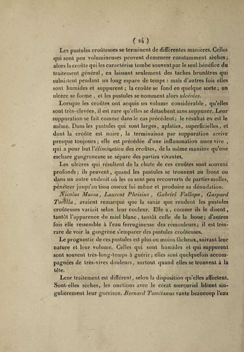 (*4) Les pustules croùteuses se terminent de différentes manières. Celles qui sont peu volumineuses peuvent demeurer constamment sèches; alors la croûte qui les caractérise tombe souvent par le seul bénéfice du traitement général , en laissant seulement des taches brunâtres qui subsistent pendant un long espace de temps : mais d’autres fois elles sont humides et suppurent ; la croûte se fond en quelque sorte; un ulcère se forme , et les pustules se nomment alors ulcérées. Lorsque les croûtes ont acquis un volume considérable, qu’elles sont très-élevées, il est rare qu’elles se détachent sans suppurer. Leur suppuration se fait comme dans le cas précédent; le résultat en est le même. Dans les pustules qui sont larges, aplaties, superficielles, et dont la croûte est noire, la terminaison par suppuration arrive presque toujours ; elle est précédée d’une inflammation assez vive , qui a pour but l'élimination des croûtes, delà même manière qu’une eschare gangreneuse se sépare des parties vivantes. Les ulcères qui résultent de la chute de ces croûtes sont souvent profonds; ils peuvent, quand les pustules se trouvent au front ou dans un autre endroit où les os sont peu recouverts de parties molles, pénétrer jusqu’au tissu osseux lui même et produire sa dénudation. Nicolas Massa j Laurent Phrisius Gabriel Fallope, Gaspard Torella, avaient remarqué que la sanie que rendent les pustules croùteuses variait selon leur couleur. Elle a , comme ils le disent, tantôt l’apparence du miel blanc, tantôt celle de la boue; d’autres fois elle ressemble à l’eau ferrugineuse des rémouleurs ; il est très- rare de voir la gangrène s’emparer des pustules croùteuses. Le prognostic de ces pustules est plus ou moins fâcheux, suivant leur nature et leur volume. Celles qui sont humides et qui suppurent sont souvent très-long-temps à guérir; elles sont quelquefois accom¬ pagnées de très-vives douleurs, surtout quand elles se trouvent à la tête. Leur traitement est différent, selon la disposition qu’elles affectent. Sont-elles sèches, les onctions avec le cérat mercuriel hâtent sin¬ gulièrement leur guérison. Bernard Tomitanus vante beaucoup l’eau