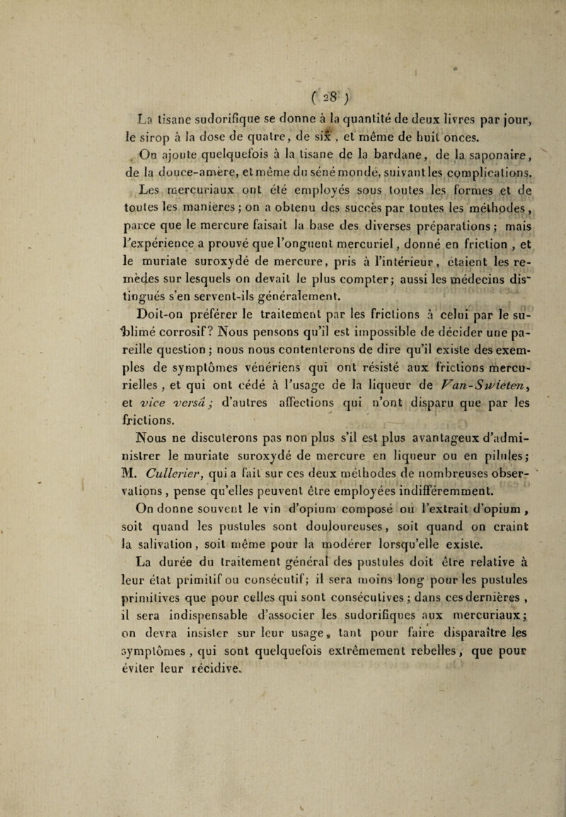 La tisane sudorifique se donne à la quantité de deux livres par jour, le sirop à la dose de quatre, de six , et même de huit onces. On ajoute quelqueiois à la tisane de la bardane, de la saponaire, de la douce-amère, et même du séné mondé, suivant les complications. Les mercuriaux ont été employés sous toutes les Formes et de toutes les maniérés ; on a obtenu des succès par toutes les méthodes, parce que le mercure Faisait la base des diverses préparations ; mais l'expérience a prouvé que l’onguent mercuriel, donné en Friction , et le muriate suroxydé de mercure, pris à l’intérieur, étaient les re¬ mèdes sur lesquels on devait le plus compter; aussi les médecins dis¬ tingués s’en servent-ils généralement. Doit-on préFérer le traitement par les Frictions à celui par le su- Ldimé corrosiF? Nous pensons qu’il est impossible de décider une pa¬ reille question ; nous nous contenterons de dire qu’il existe des exem¬ ples de symptômes vénériens qui ont résisté aux Frictions mercu¬ rielles , et qui ont cédé à l’usage de la liqueur de Van-Swieten, et vice versa; d’autres affections qui n’ont disparu que par les frictions. Nous ne discuterons pas non plus s’il est plus avantageux d’admi¬ nistrer le muriate suroxydé de mercure en liqueur ou en pilules; M. Cullerier, qui a Fait sur ces deux méthodes de nombreuses obser¬ vations , pense qu’elles peuvent être employées indifféremment. On donne souvent le vin d’opium composé ou l’extrait d’opium , soit quand les pustules sont douloureuses, soit quand on craint la salivation , soit même pour la modérer lorsqu’elle existe. La durée du traitement général des pustules doit être relative à leur état primiliF ou consécutiF; il sera moins long pour les pustules primitives que pour celles qui sont consécutives; dans cesdernières , il sera indispensable d’associer les sudorifiques aux mercuriaux; on devra insister sur leur usage» tant pour Faire disparaître les symptômes, qui sont quelqueFois extrêmement rebelles, que pour éviter leur récidive. V,