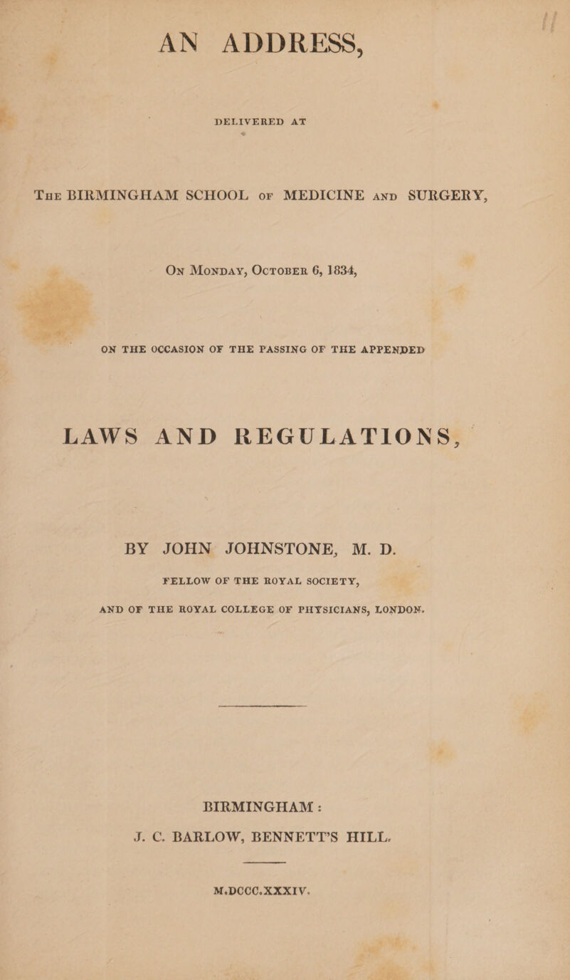 AN ADDRESS, DELIVERED AT The BIRMINGHAM SCHOOL of MEDICINE and SURGERY, On Monday, October 6, 1834, ON THE OCCASION OF THE PASSING OF THE APPENDED LAWS AND REGULATIONS, BY JOHN JOHNSTONE, M. D. FELLOW OF THE ROYAL SOCIETY, AND OF THE ROYAL COLLEGE OF PHYSICIANS, LONDON. BIRMINGHAM : J. C. BARLOW, BENNETT’S HILL, M.DCCC. XXXIV,