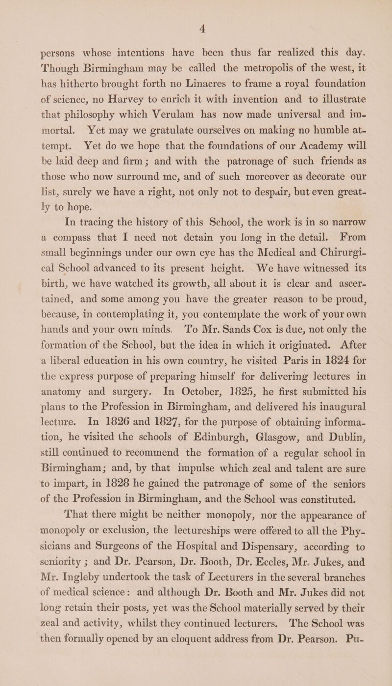 persons whose intentions have been thus far realized this day. Though Birmingham may be called the metropolis of the west, it has hitherto brought forth no Linacres to frame a royal foundation of science, no Harvey to enrich it with invention and to illustrate that philosophy which Verulam has now made universal and im¬ mortal. Yet may we gratulate ourselves on making no humble at¬ tempt. Yet do we hope that the foundations of our Academy will be laid deep and firm; and with the patronage of such friends as those who now surround me, and of such moreover as decorate our list, surely we have a right, not only not to despair, but even great¬ ly to hope. In tracing the history of this School, the work is in so narrow a compass that I need not detain you long in the detail. From small beginnings under our own eye has the Medical and Chirurgi- cal School advanced to its present height. We have witnessed its birth, we have watched its growth, all about it is clear and ascer¬ tained, and some among you have the greater reason to be proud, because, in contemplating it, you contemplate the work of your own hands and your own minds. To Mr. Sands Cox is due, not only the formation of the School, but the idea in which it originated. After a liberal education in his own country, he visited Paris in 1824 for the express purpose of preparing himself for delivering lectures in anatomy and surgery. In October, 1825, he first submitted his plans to the Profession in Birmingham, and delivered his inaugural lecture. In 1826 and 1827, for the purpose of obtaining informa¬ tion, he visited the schools of Edinburgh, Glasgow, and Dublin, still continued to recommend the formation of a regular school in Birmingham; and, by that impulse which zeal and talent are sure to impart, in 1828 he gained the patronage of some of the seniors of the Profession in Birmingham, and the School was constituted. That there might be neither monopoly, nor the appearance of monopoly or exclusion, the lectureships were offered to all the Phy¬ sicians and Surgeons of the Hospital and Dispensary, according to seniority ; and Dr. Pearson, Dr. Booth, Dr. Eccles, Mr. Jukes, and Mr. Ingleby undertook the task of Lecturers in the several branches of medical science: and although Dr. Booth and Mr. Jukes did not long retain their posts, yet was the School materially served by their zeal and activity, whilst they continued lecturers. The School was then formally opened by an eloquent address from Dr. Pearson. Pu-