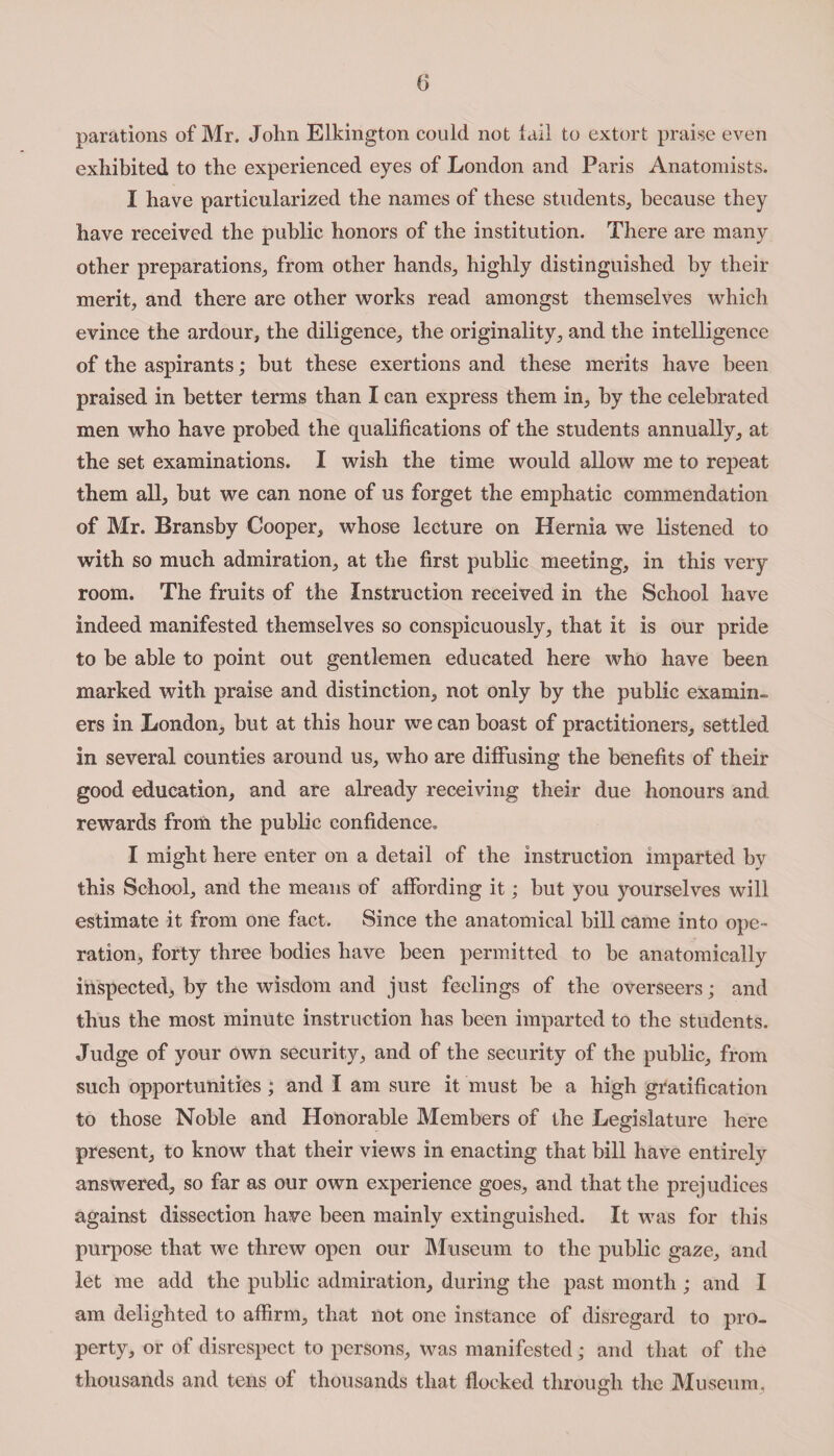 parations of Mr. John Elkington could not tail to extort praise even exhibited to the experienced eyes of London and Paris Anatomists. I have particularized the names of these students, because they have received the public honors of the institution. There are many other preparations, from other hands, highly distinguished by their merit, and there are other works read amongst themselves which evince the ardour, the diligence, the originality, and the intelligence of the aspirants; but these exertions and these merits have been praised in better terms than I can express them in, by the celebrated men who have probed the qualifications of the students annually, at the set examinations. I wish the time would allow me to repeat them all, but we can none of us forget the emphatic commendation of Mr. Bransby Cooper, whose lecture on Hernia we listened to with so much admiration, at the first public meeting, in this very room. The fruits of the Instruction received in the School have indeed manifested themselves so conspicuously, that it is our pride to he able to point out gentlemen educated here who have been marked with praise and distinction, not only by the public examin¬ ers in London, but at this hour we can boast of practitioners, settled in several counties around us, who are diffusing the benefits of their good education, and are already receiving their due honours and rewards from the public confidence. I might here enter on a detail of the instruction imparted hv this School, and the means of affording it; hut you yourselves will estimate it from one fact. Since the anatomical bill came into ope¬ ration, forty three bodies have been permitted to be anatomically inspected, by the wisdom and just feelings of the overseers; and thus the most minute instruction has been imparted to the students. Judge of your own security, and of the security of the public, from such opportunities; and I am sure it must be a high gratification to those Noble and Honorable Members of the Legislature here present, to know that their views in enacting that bill have entirely answered, so far as our own experience goes, and that the prejudices against dissection have been mainly extinguished. It was for this purpose that we threw open our Museum to the public gaze, and let me add the public admiration, during the past month ; and I am delighted to affirm, that not one instance of disregard to pro¬ perty, or of disrespect to persons, was manifested; and that of the thousands and tens of thousands that flocked through the Museum,