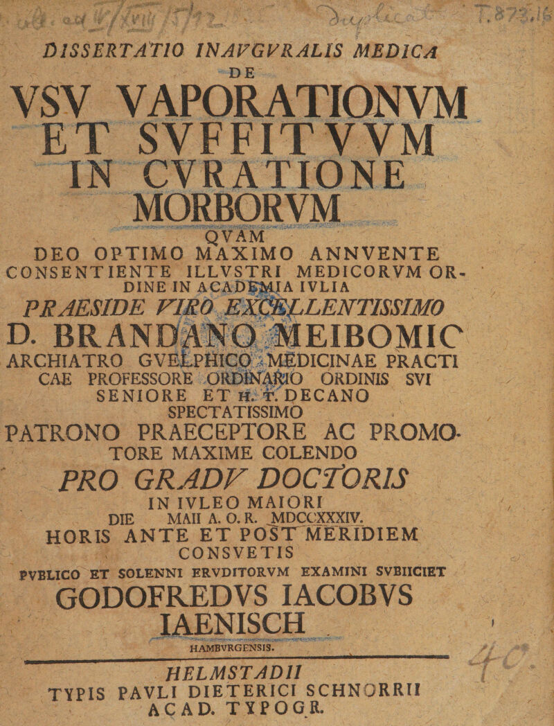 ; * «ffWwfct*. )iU5« r,( DISSERTATIO INAFGVRALIS MEDICA DE YSV VAPORATIONVM ET SVFFITVVM m iNfs'“ QVAM DEO OPTIMO MAXIMO ANNVENTE CONSENTIENTE ILLVSTRI MEDICORVM OR¬ DINE IN ACADEMIA IVLIA PRAESIDE FlM D. BRANDANQilEIBOMIC ARCHIATRO GVEEpHICOIMEDICINAE PRACTI CAE PROFESSORE ORDlNARlO ORDINIS SVI SENIORE ET HiT. DECANO , SPECTATISSIMO PATRONO PRAECEPTORE AC PROMO- TORE MAXIME COLENDO ' PRO GRADF DOCTORIS IN IVLEO MAIORI DIE MAII A. O. R. MDCCXXXIV. HORIS ANTE ET PO^T MERIDIEM CONSVETIS BVBLICO ET SOLENNI ERVDITORVM EXAMINI SVBIICIET GODOFRTDVS IACOBVS IAENISCH HAMBVRGENSIS. HELMSTAD11 TYPIS PAVLI DIETERICI SCHNORRU AC AD. TYPOGR.