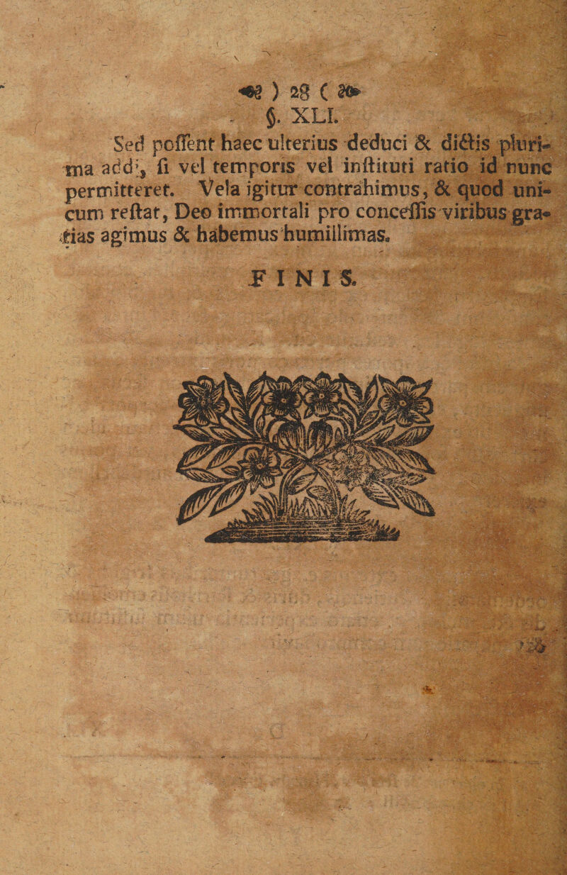 r <e§ ) 2g C . §. XLL Sed poffent haec ulterius deduci 8c didis pluri» tua addi, fi vel temporis vel inftituti ratio id nunc permitteret. Vela igitur contrahimus, & quod uni¬ cum reftat, Deo immortali pro conceflis viribus gra¬ tias agimus & habemus humillimas. PINIS. r. '■