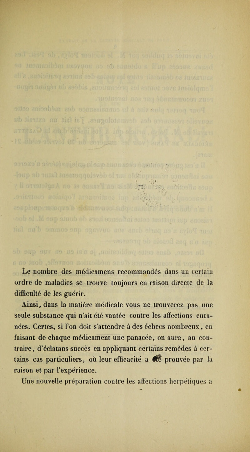Le nombre des médicamens recommandés dans un certain ordre de maladies se trouve toujours en raison directe de la difficulté de les guérir. Ainsi, dans la matière médicale vous ne trouverez pas une seule substance qui n’ait été vantée contre les affections cuta¬ nées. Certes, si l’on doit s’attendre à des échecs nombreux, en faisant de chaque médicament une panacée, on aura, au con¬ traire, d’éclatans succès en appliquant certains remèdes à cer¬ tains cas particuliers, où leur efficacité a prouvée par la raison et par l’expérience. Une nouvelle préparation contre les affections herpétiques a
