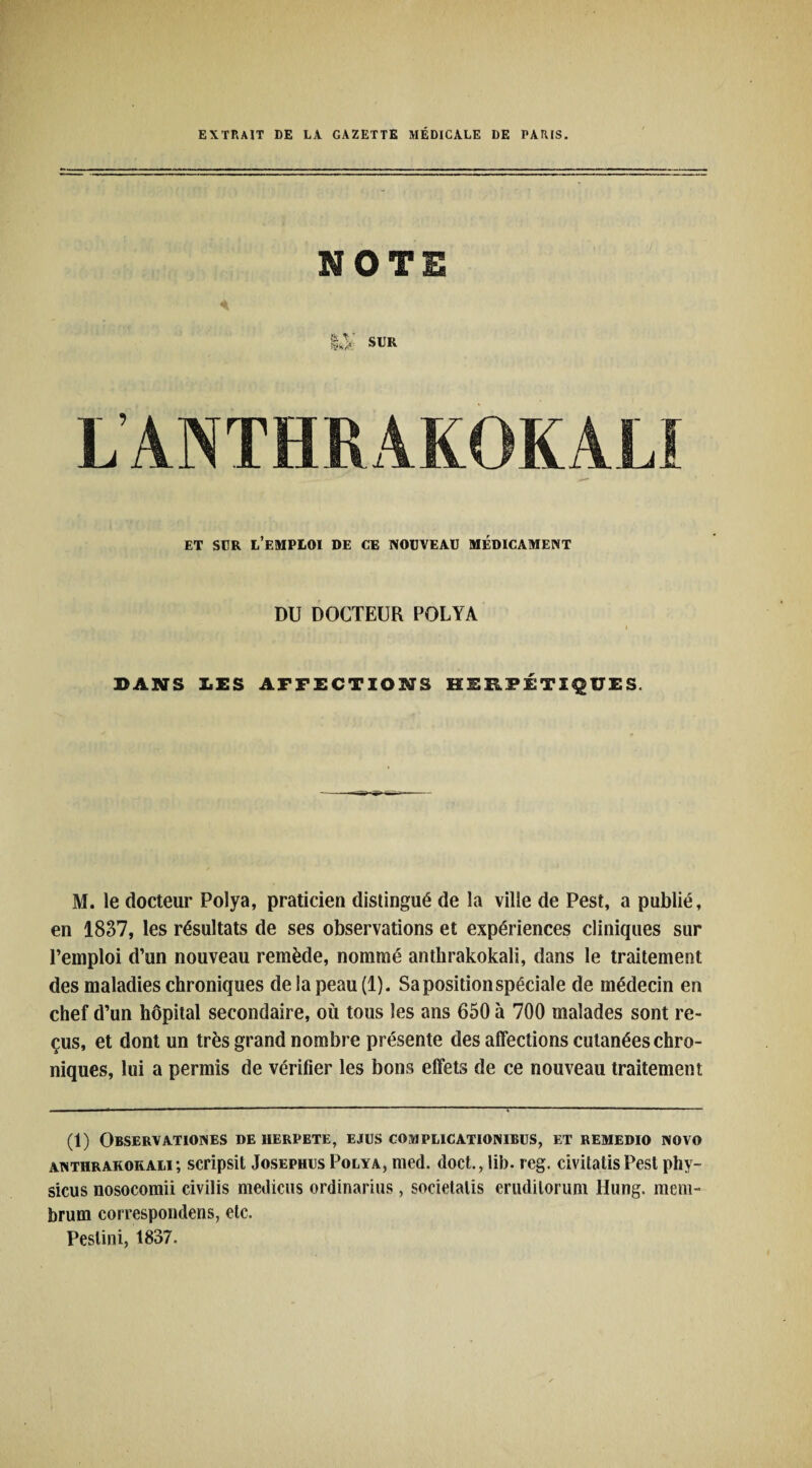 EXTRAIT DE LA GAZETTE MÉDICALE DE PARIS. NOTE ET SUR L’EMPLOI DE CE NOUVEAU MÉDICAMENT DU DOCTEUR POLYA i DANS LES AFFECTIONS HERPÉTIQUES. M. le docteur Polya, praticien distingué de la ville de Pest, a publié, en 1837, les résultats de ses observations et expériences cliniques sur l’emploi d’un nouveau remède, nommé anthrakokali, dans le traitement des maladies chroniques de la peau (1). Sa position spéciale de médecin en chef d’un hôpital secondaire, où tous les ans 650 à 700 malades sont re¬ çus, et dont un très grand nombre présente des affections cutanées chro¬ niques, lui a permis de vérifier les bons effets de ce nouveau traitement (1) Observationes de herpete, ejus complicationibus, et remedio novo anthrakokali; scripsit JosephusPolya, med. doct., lib. reg. civitatisPest phy- sicus nosocomii civilis medicus ordinarius, societalis erudilorum Hung. mem- brum correspondens, etc. Peslini, 1837.