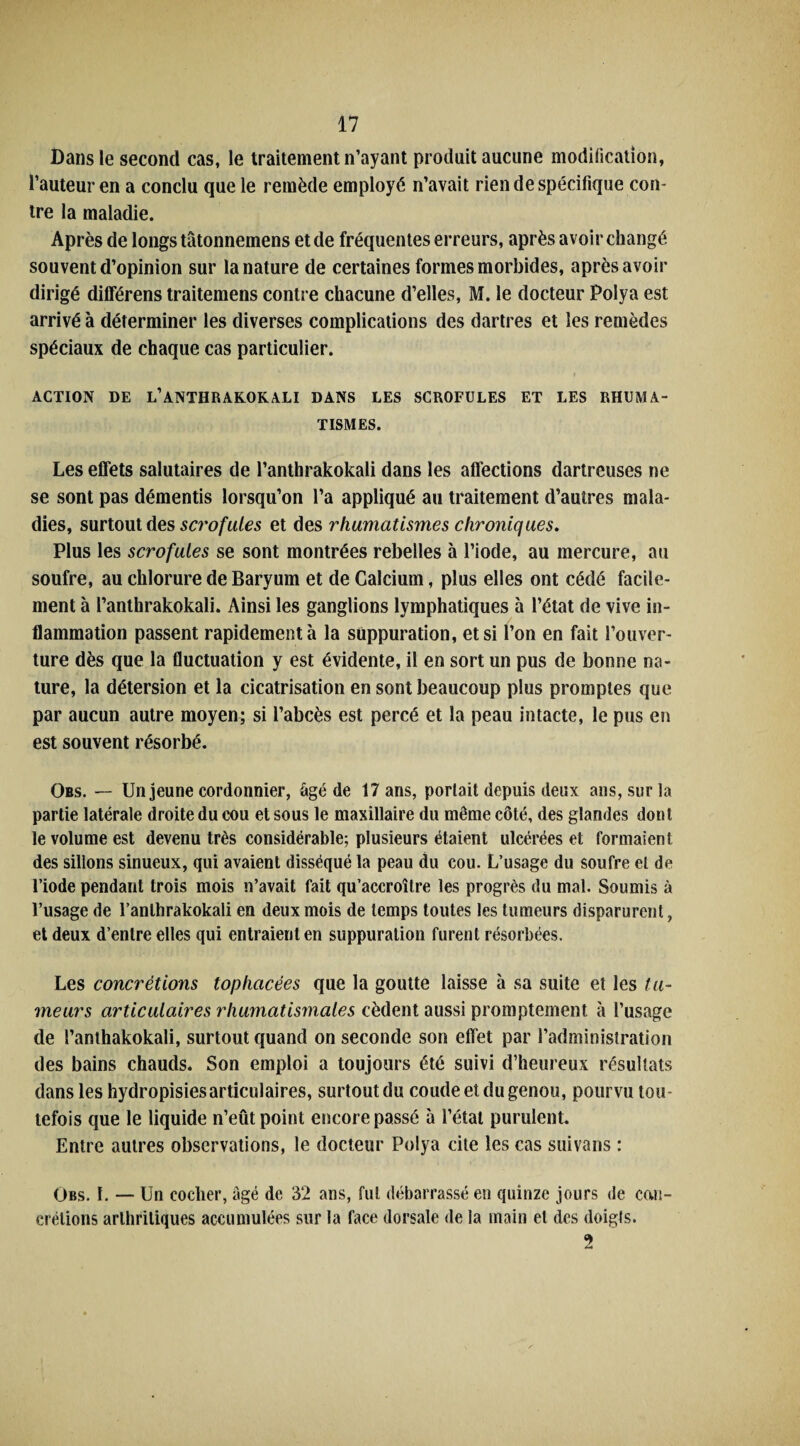 Dans le second cas, le traitement n’ayant produit aucune modification, l’auteur en a conclu que le remède employé n’avait rien de spécifique con¬ tre la maladie. Après de longs tâtonnemens et de fréquentes erreurs, après a voir changé souvent d’opinion sur la nature de certaines formes morbides, après avoir dirigé dilférens traitemens contre chacune d’elles, M. le docteur Polya est arrivé à déterminer les diverses complications des dartres et les remèdes spéciaux de chaque cas particulier. ACTION DE L’ANTHRAKOKALI DANS LES SCROFULES ET LES RHUMA¬ TISMES. Les effets salutaires de l’anthrakokali dans les affections dartreuses ne se sont pas démentis lorsqu’on l’a appliqué au traitement d’autres mala¬ dies, surtout des scrofules et des rhumatismes chroniques. Plus les scrofules se sont montrées rebelles à l’iode, au mercure, au soufre, au chlorure de Baryum et de Calcium, plus elles ont cédé facile¬ ment à l’anthrakokali. Ainsi les ganglions lymphatiques à l’état de vive in¬ flammation passent rapidement à la suppuration, et si l’on en fait l’ouver¬ ture dès que la fluctuation y est évidente, il en sort un pus de bonne na¬ ture, la détersion et la cicatrisation en sont beaucoup plus promptes que par aucun autre moyen; si l’abcès est percé et la peau intacte, le pus en est souvent résorbé. Obs. — Un jeune cordonnier, âgé de 17 ans, portait depuis deux ans, sur la partie latérale droite du cou et sous le maxillaire du même côté, des glandes dont le volume est devenu très considérable; plusieurs étaient ulcérées et formaient des sillons sinueux, qui avaient disséqué la peau du cou. L’usage du soufre et de l’iode pendant trois mois n’avait fait qu’accroître les progrès du mal. Soumis à l’usage de l’anlhrakokali en deux mois de temps toutes les tumeurs disparurent, et deux d’entre elles qui entraient en suppuration furent résorbées. Les concrétions tophcicées que la goutte laisse à sa suite et les tu¬ meurs articulaires rhumatismales cèdent aussi promptement à l’usage de l’anthakokali, surtout quand on seconde son effet par l’administration des bains chauds. Son emploi a toujours été suivi d’heureux résultats dans les hydropisiesarticulaires, surtout du coude et du genou, pourvu tou¬ tefois que le liquide n’eût point encore passé à l’état purulent. Entre autres observations, le docteur Polya cite les cas suivans : Obs. I. — Un cocher, âgé de 32 ans, fut débarrassé en quinze jours de con¬ crétions arthritiques accumulées sur la face dorsale de la main et des doigts. 2
